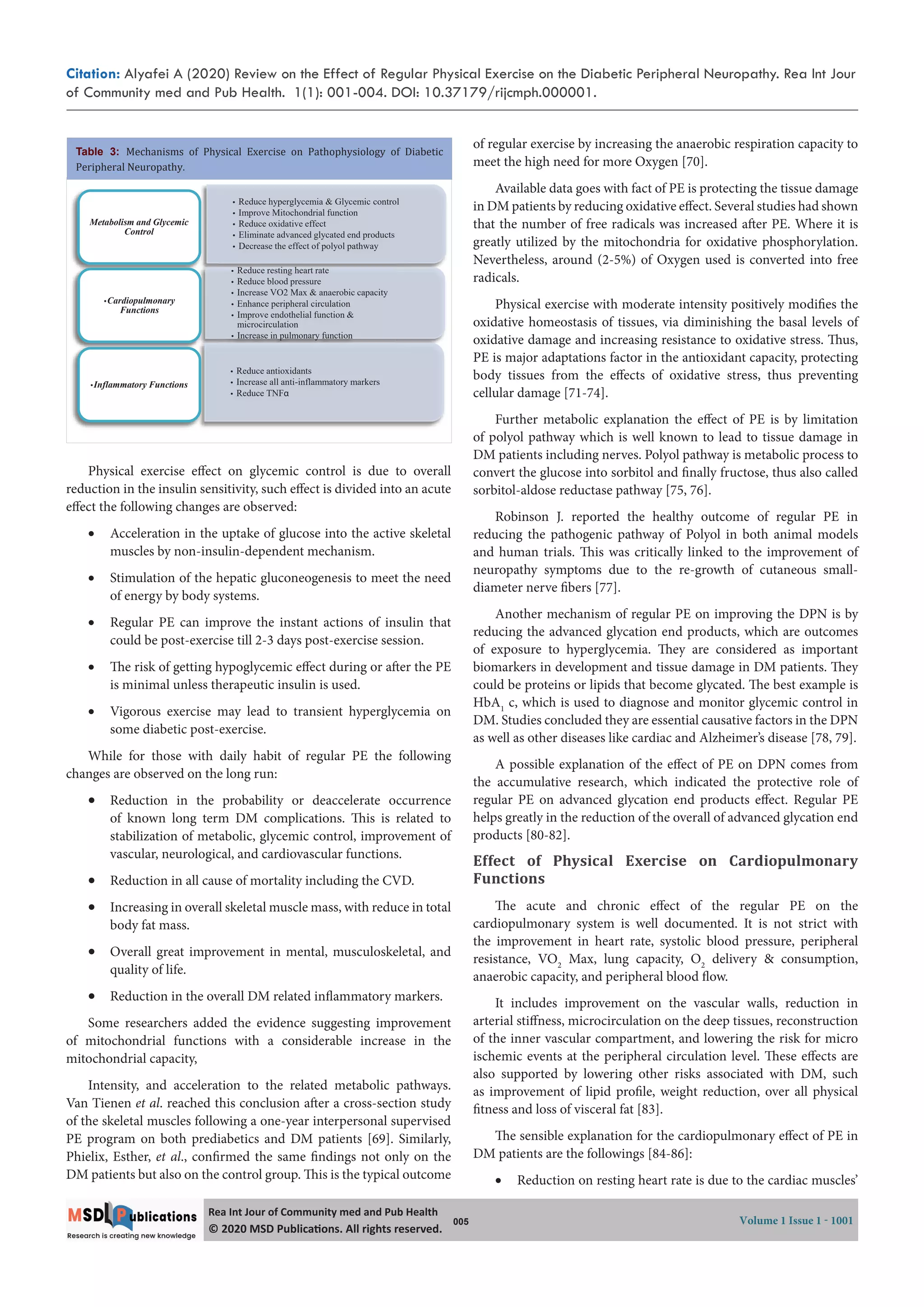 Citation: Alyafei A (2020) Review on the Effect of Regular Physical Exercise on the Diabetic Peripheral Neuropathy. Rea Int Jour
of Community med and Pub Health. 1(1): 001-004. DOI: 10.37179/rijcmph.000001.
005 Volume 1 Issue 1 - 1001
Rea Int Jour of Community med and Pub Health
© 2020 MSD Publica ons. All rights reserved.
Physical exercise effect on glycemic control is due to overall
reduction in the insulin sensitivity, such effect is divided into an acute
effect the following changes are observed:
 Acceleration in the uptake of glucose into the active skeletal
muscles by non-insulin-dependent mechanism.
 Stimulation of the hepatic gluconeogenesis to meet the need
of energy by body systems.
 Regular PE can improve the instant actions of insulin that
could be post-exercise till 2-3 days post-exercise session. 
 The risk of getting hypoglycemic effect during or after the PE
is minimal unless therapeutic insulin is used. 
 Vigorous exercise may lead to transient hyperglycemia on
some diabetic post-exercise. 
While for those with daily habit of regular PE the following
changes are observed on the long run:
 Reduction in the probability or deaccelerate occurrence
of known long term DM complications. This is related to
stabilization of metabolic, glycemic control, improvement of
vascular, neurological, and cardiovascular functions.
 Reduction in all cause of mortality including the CVD.
 Increasing in overall skeletal muscle mass, with reduce in total
body fat mass.
 Overall great improvement in mental, musculoskeletal, and
quality of life.
 Reduction in the overall DM related inflammatory markers.
Some researchers added the evidence suggesting improvement
of mitochondrial functions with a considerable increase in the
mitochondrial capacity,
Intensity, and acceleration to the related metabolic pathways.
Van Tienen et al. reached this conclusion after a cross-section study
of the skeletal muscles following a one-year interpersonal supervised
PE program on both prediabetics and DM patients [69]. Similarly,
Phielix, Esther, et al., confirmed the same findings not only on the
DM patients but also on the control group. This is the typical outcome
of regular exercise by increasing the anaerobic respiration capacity to
meet the high need for more Oxygen [70].
Available data goes with fact of PE is protecting the tissue damage
in DM patients by reducing oxidative effect. Several studies had shown
that the number of free radicals was increased after PE. Where it is
greatly utilized by the mitochondria for oxidative phosphorylation.
Nevertheless, around (2-5%) of Oxygen used is converted into free
radicals.
Physical exercise with moderate intensity positively modifies the
oxidative homeostasis of tissues, via diminishing the basal levels of
oxidative damage and increasing resistance to oxidative stress. Thus,
PE is major adaptations factor in the antioxidant capacity, protecting
body tissues from the effects of oxidative stress, thus preventing
cellular damage [71-74].
Further metabolic explanation the effect of PE is by limitation
of polyol pathway which is well known to lead to tissue damage in
DM patients including nerves. Polyol pathway is metabolic process to
convert the glucose into sorbitol and finally fructose, thus also called
sorbitol-aldose reductase pathway [75, 76].
Robinson J. reported the healthy outcome of regular PE in
reducing the pathogenic pathway of Polyol in both animal models
and human trials. This was critically linked to the improvement of
neuropathy symptoms due to the re-growth of cutaneous small-
diameter nerve fibers [77].
Another mechanism of regular PE on improving the DPN is by
reducing the advanced glycation end products, which are outcomes
of exposure to hyperglycemia. They are considered as important
biomarkers in development and tissue damage in DM patients. They
could be proteins or lipids that become glycated. The best example is
HbA1
c, which is used to diagnose and monitor glycemic control in
DM. Studies concluded they are essential causative factors in the DPN
as well as other diseases like cardiac and Alzheimer’s disease [78, 79].
A possible explanation of the effect of PE on DPN comes from
the accumulative research, which indicated the protective role of
regular PE on advanced glycation end products effect. Regular PE
helps greatly in the reduction of the overall of advanced glycation end
products [80-82].
Effect of Physical Exercise on Cardiopulmonary
Functions
The acute and chronic effect of the regular PE on the
cardiopulmonary system is well documented. It is not strict with
the improvement in heart rate, systolic blood pressure, peripheral
resistance, VO2
Max, lung capacity, O2
delivery & consumption,
anaerobic capacity, and peripheral blood flow.
It includes improvement on the vascular walls, reduction in
arterial stiffness, microcirculation on the deep tissues, reconstruction
of the inner vascular compartment, and lowering the risk for micro
ischemic events at the peripheral circulation level. These effects are
also supported by lowering other risks associated with DM, such
as improvement of lipid profile, weight reduction, over all physical
fitness and loss of visceral fat [83].
The sensible explanation for the cardiopulmonary effect of PE in
DM patients are the followings [84-86]:
 Reduction on resting heart rate is due to the cardiac muscles’
t Reduce hyperglycemia & Glycemic control
t Improve Mitochondrial function
t Reduce oxidative effect
t Eliminate advanced glycated end products
t Decrease the effect of polyol pathway
Metabolism and Glycemic
Control
t Reduce resting heart rate
t Reduce blood pressure
t Increase VO2 Max & anaerobic capacity
t Enhance peripheral circulation
t Improve endothelial function &
microcirculation
t Increase in pulmonary function
tCardiopulmonary
Functions
p y
t Reduce antioxidants
t Increase all anti-inflammatory markers
t Reduce TNFα
tInflammatory Functions
Table 3: Mechanisms of Physical Exercise on Pathophysiology of Diabetic
Peripheral Neuropathy.
 