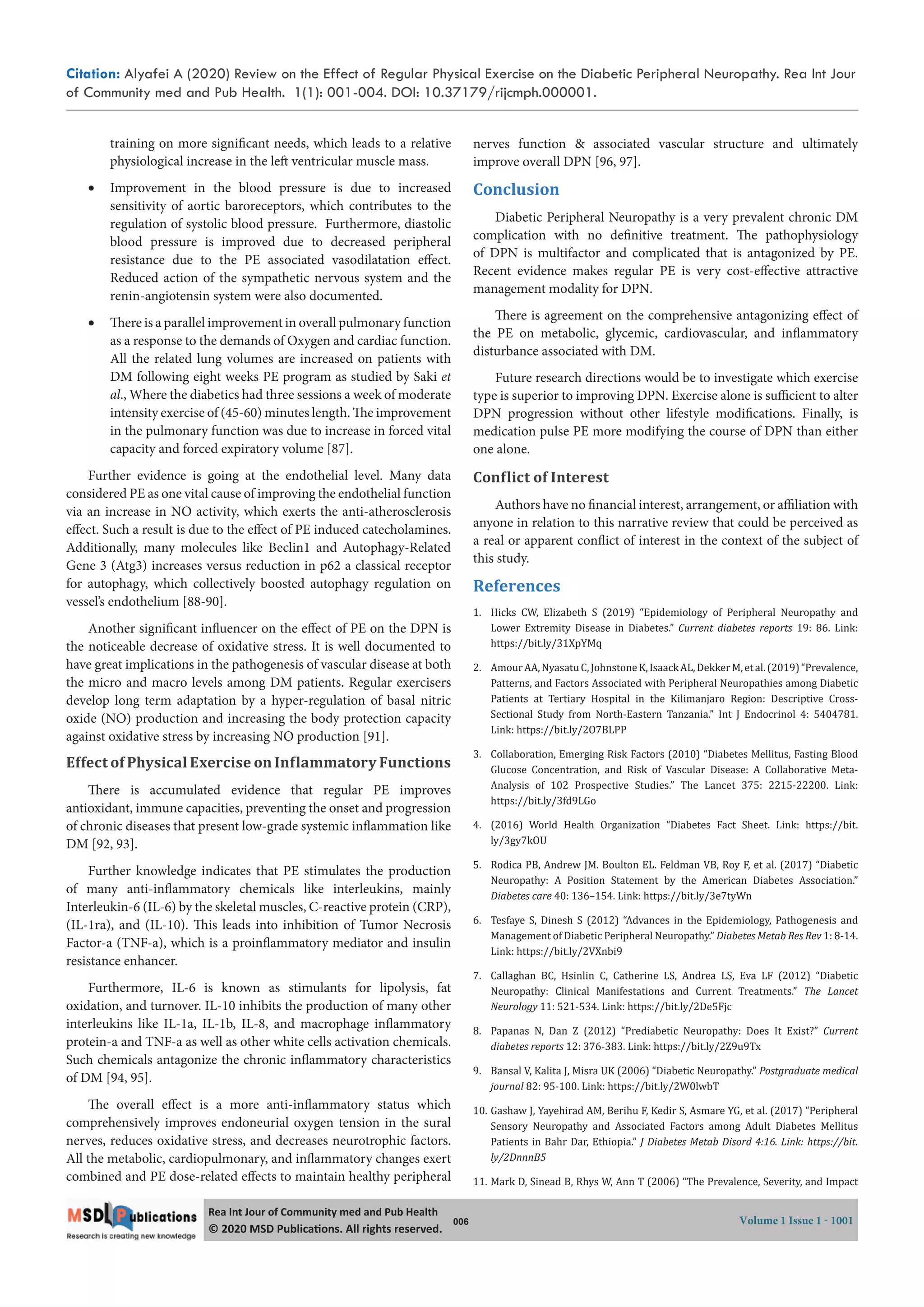 Citation: Alyafei A (2020) Review on the Effect of Regular Physical Exercise on the Diabetic Peripheral Neuropathy. Rea Int Jour
of Community med and Pub Health. 1(1): 001-004. DOI: 10.37179/rijcmph.000001.
006 Volume 1 Issue 1 - 1001
Rea Int Jour of Community med and Pub Health
© 2020 MSD Publica ons. All rights reserved.
training on more significant needs, which leads to a relative
physiological increase in the left ventricular muscle mass.
 Improvement in the blood pressure is due to increased
sensitivity of aortic baroreceptors, which contributes to the
regulation of systolic blood pressure. Furthermore, diastolic
blood pressure is improved due to decreased peripheral
resistance due to the PE associated vasodilatation effect.
Reduced action of the sympathetic nervous system and the
renin-angiotensin system were also documented.
 There is a parallel improvement in overall pulmonary function
as a response to the demands of Oxygen and cardiac function.
All the related lung volumes are increased on patients with
DM following eight weeks PE program as studied by Saki et
al., Where the diabetics had three sessions a week of moderate
intensity exercise of (45-60) minutes length. The improvement
in the pulmonary function was due to increase in forced vital
capacity and forced expiratory volume [87].
Further evidence is going at the endothelial level. Many data
considered PE as one vital cause of improving the endothelial function
via an increase in NO activity, which exerts the anti-atherosclerosis
effect. Such a result is due to the effect of PE induced catecholamines.
Additionally, many molecules like Beclin1 and Autophagy-Related
Gene 3 (Atg3) increases versus reduction in p62 a classical receptor
for autophagy, which collectively boosted autophagy regulation on
vessel’s endothelium [88-90].
Another significant influencer on the effect of PE on the DPN is
the noticeable decrease of oxidative stress. It is well documented to
have great implications in the pathogenesis of vascular disease at both
the micro and macro levels among DM patients. Regular exercisers
develop long term adaptation by a hyper-regulation of basal nitric
oxide (NO) production and increasing the body protection capacity
against oxidative stress by increasing NO production [91].
Effect of Physical Exercise on Inϐlammatory Functions
There is accumulated evidence that regular PE improves
antioxidant, immune capacities, preventing the onset and progression
of chronic diseases that present low-grade systemic inflammation like
DM [92, 93].
Further knowledge indicates that PE stimulates the production
of many anti-inflammatory chemicals like interleukins, mainly
Interleukin-6 (IL-6) by the skeletal muscles, C-reactive protein (CRP),
(IL-1ra), and (IL-10). This leads into inhibition of Tumor Necrosis
Factor-a (TNF-a), which is a proinflammatory mediator and insulin
resistance enhancer.
Furthermore, IL-6 is known as stimulants for lipolysis, fat
oxidation, and turnover. IL-10 inhibits the production of many other
interleukins like IL-1a, IL-1b, IL-8, and macrophage inflammatory
protein-a and TNF-a as well as other white cells activation chemicals.
Such chemicals antagonize the chronic inflammatory characteristics
of DM [94, 95].
The overall effect is a more anti-inflammatory status which
comprehensively improves endoneurial oxygen tension in the sural
nerves, reduces oxidative stress, and decreases neurotrophic factors.
All the metabolic, cardiopulmonary, and inflammatory changes exert
combined and PE dose-related effects to maintain healthy peripheral
nerves function & associated vascular structure and ultimately
improve overall DPN [96, 97].
Conclusion
Diabetic Peripheral Neuropathy is a very prevalent chronic DM
complication with no definitive treatment. The pathophysiology
of DPN is multifactor and complicated that is antagonized by PE.
Recent evidence makes regular PE is very cost-effective attractive
management modality for DPN.
There is agreement on the comprehensive antagonizing effect of
the PE on metabolic, glycemic, cardiovascular, and inflammatory
disturbance associated with DM.
Future research directions would be to investigate which exercise
type is superior to improving DPN. Exercise alone is sufficient to alter
DPN progression without other lifestyle modifications. Finally, is
medication pulse PE more modifying the course of DPN than either
one alone.
Conϐlict of Interest
Authors have no financial interest, arrangement, or affiliation with
anyone in relation to this narrative review that could be perceived as
a real or apparent conflict of interest in the context of the subject of
this study.
References
1. Hicks CW, Elizabeth S (2019) “Epidemiology of Peripheral Neuropathy and
Lower Extremity Disease in Diabetes.” Current diabetes reports 19: 86. Link:
https://bit.ly/31XpYMq
2. AmourAA,NyasatuC,JohnstoneK,IsaackAL,DekkerM,etal.(2019)“Prevalence,
Patterns, and Factors Associated with Peripheral Neuropathies among Diabetic
Patients at Tertiary Hospital in the Kilimanjaro Region: Descriptive Cross-
Sectional Study from North-Eastern Tanzania.” Int J Endocrinol 4: 5404781.
Link: https://bit.ly/2O7BLPP
3. Collaboration, Emerging Risk Factors (2010) “Diabetes Mellitus, Fasting Blood
Glucose Concentration, and Risk of Vascular Disease: A Collaborative Meta-
Analysis of 102 Prospective Studies.” The Lancet 375: 2215-22200. Link:
https://bit.ly/3fd9LGo
4. (2016) World Health Organization “Diabetes Fact Sheet. Link: https://bit.
ly/3gy7kOU
5. Rodica PB, Andrew JM. Boulton EL. Feldman VB, Roy F, et al. (2017) “Diabetic
Neuropathy: A Position Statement by the American Diabetes Association.”
Diabetes care 40: 136–154. Link: https://bit.ly/3e7tyWn
6. Tesfaye S, Dinesh S (2012) “Advances in the Epidemiology, Pathogenesis and
Management of Diabetic Peripheral Neuropathy.” Diabetes Metab Res Rev 1: 8-14.
Link: https://bit.ly/2VXnbi9
7. Callaghan BC, Hsinlin C, Catherine LS, Andrea LS, Eva LF (2012) “Diabetic
Neuropathy: Clinical Manifestations and Current Treatments.” The Lancet
Neurology 11: 521-534. Link: https://bit.ly/2De5Fjc
8. Papanas N, Dan Z (2012) “Prediabetic Neuropathy: Does It Exist?” Current
diabetes reports 12: 376-383. Link: https://bit.ly/2Z9u9Tx
9. Bansal V, Kalita J, Misra UK (2006) “Diabetic Neuropathy.” Postgraduate medical
journal 82: 95-100. Link: https://bit.ly/2W0lwbT
10. Gashaw J, Yayehirad AM, Berihu F, Kedir S, Asmare YG, et al. (2017) “Peripheral
Sensory Neuropathy and Associated Factors among Adult Diabetes Mellitus
Patients in Bahr Dar, Ethiopia.” J Diabetes Metab Disord 4:16. Link: https://bit.
ly/2DnnnB5
11. Mark D, Sinead B, Rhys W, Ann T (2006) “The Prevalence, Severity, and Impact
 