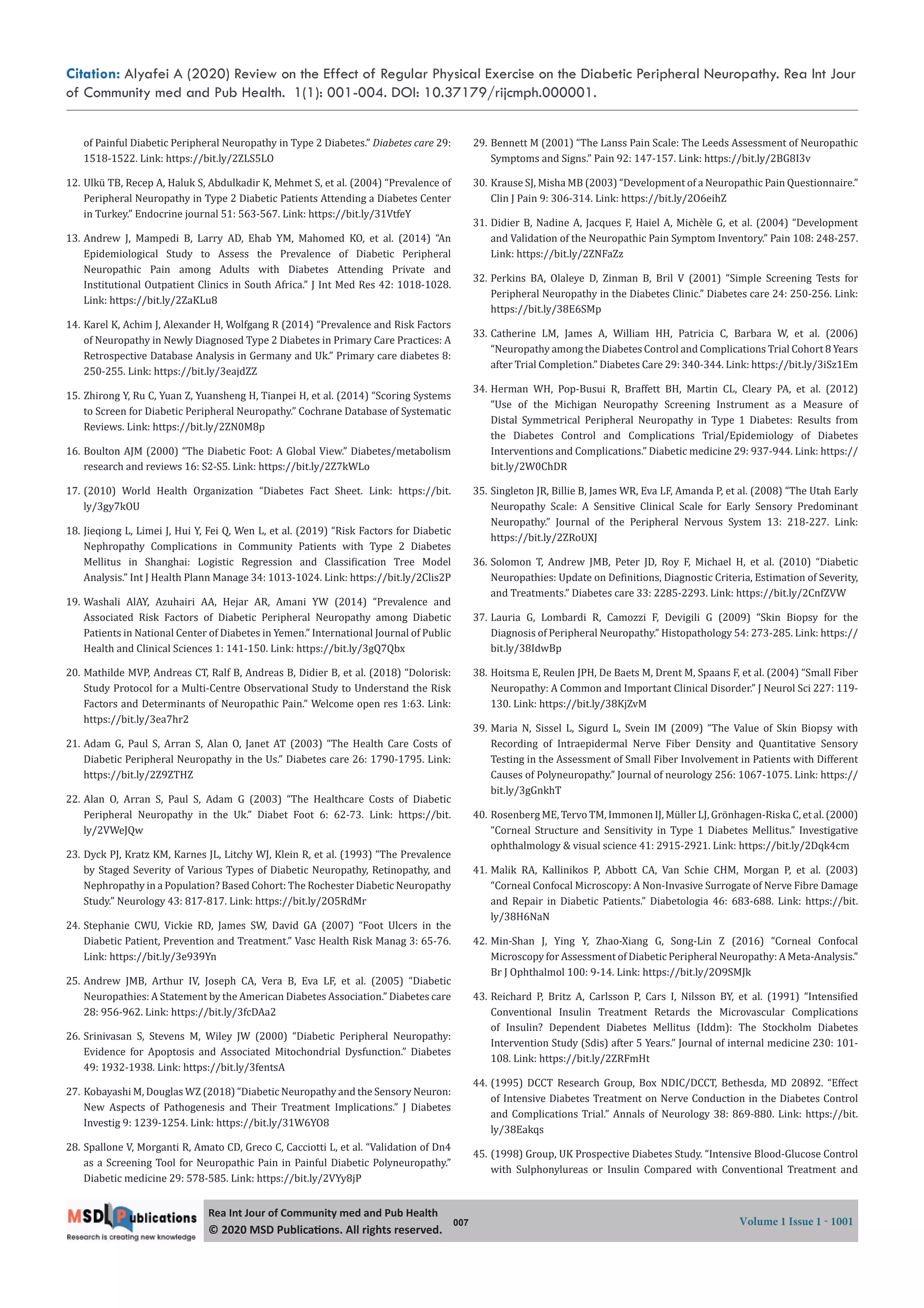 Citation: Alyafei A (2020) Review on the Effect of Regular Physical Exercise on the Diabetic Peripheral Neuropathy. Rea Int Jour
of Community med and Pub Health. 1(1): 001-004. DOI: 10.37179/rijcmph.000001.
007 Volume 1 Issue 1 - 1001
Rea Int Jour of Community med and Pub Health
© 2020 MSD Publica ons. All rights reserved.
of Painful Diabetic Peripheral Neuropathy in Type 2 Diabetes.” Diabetes care 29:
1518-1522. Link: https://bit.ly/2ZLS5LO
12. Ulkü TB, Recep A, Haluk S, Abdulkadir K, Mehmet S, et al. (2004) “Prevalence of
Peripheral Neuropathy in Type 2 Diabetic Patients Attending a Diabetes Center
in Turkey.” Endocrine journal 51: 563-567. Link: https://bit.ly/31VtfeY
13. Andrew J, Mampedi B, Larry AD, Ehab YM, Mahomed KO, et al. (2014) “An
Epidemiological Study to Assess the Prevalence of Diabetic Peripheral
Neuropathic Pain among Adults with Diabetes Attending Private and
Institutional Outpatient Clinics in South Africa.” J Int Med Res 42: 1018-1028.
Link: https://bit.ly/2ZaKLu8
14. Karel K, Achim J, Alexander H, Wolfgang R (2014) “Prevalence and Risk Factors
of Neuropathy in Newly Diagnosed Type 2 Diabetes in Primary Care Practices: A
Retrospective Database Analysis in Germany and Uk.” Primary care diabetes 8:
250-255. Link: https://bit.ly/3eajdZZ
15. Zhirong Y, Ru C, Yuan Z, Yuansheng H, Tianpei H, et al. (2014) “Scoring Systems
to Screen for Diabetic Peripheral Neuropathy.” Cochrane Database of Systematic
Reviews. Link: https://bit.ly/2ZN0M8p
16. Boulton AJM (2000) “The Diabetic Foot: A Global View.” Diabetes/metabolism
research and reviews 16: S2-S5. Link: https://bit.ly/2Z7kWLo
17. (2010) World Health Organization “Diabetes Fact Sheet. Link: https://bit.
ly/3gy7kOU
18. Jieqiong L, Limei J, Hui Y, Fei Q, Wen L, et al. (2019) “Risk Factors for Diabetic
Nephropathy Complications in Community Patients with Type 2 Diabetes
Mellitus in Shanghai: Logistic Regression and Classi ication Tree Model
Analysis.” Int J Health Plann Manage 34: 1013-1024. Link: https://bit.ly/2Clis2P
19. Washali AlAY, Azuhairi AA, Hejar AR, Amani YW (2014) “Prevalence and
Associated Risk Factors of Diabetic Peripheral Neuropathy among Diabetic
Patients in National Center of Diabetes in Yemen.” International Journal of Public
Health and Clinical Sciences 1: 141-150. Link: https://bit.ly/3gQ7Qbx
20. Mathilde MVP, Andreas CT, Ralf B, Andreas B, Didier B, et al. (2018) “Dolorisk:
Study Protocol for a Multi-Centre Observational Study to Understand the Risk
Factors and Determinants of Neuropathic Pain.” Welcome open res 1:63. Link:
https://bit.ly/3ea7hr2
21. Adam G, Paul S, Arran S, Alan O, Janet AT (2003) “The Health Care Costs of
Diabetic Peripheral Neuropathy in the Us.” Diabetes care 26: 1790-1795. Link:
https://bit.ly/2Z9ZTHZ
22. Alan O, Arran S, Paul S, Adam G (2003) “The Healthcare Costs of Diabetic
Peripheral Neuropathy in the Uk.” Diabet Foot 6: 62-73. Link: https://bit.
ly/2VWeJQw
23. Dyck PJ, Kratz KM, Karnes JL, Litchy WJ, Klein R, et al. (1993) “The Prevalence
by Staged Severity of Various Types of Diabetic Neuropathy, Retinopathy, and
Nephropathy in a Population? Based Cohort: The Rochester Diabetic Neuropathy
Study.” Neurology 43: 817-817. Link: https://bit.ly/2O5RdMr
24. Stephanie CWU, Vickie RD, James SW, David GA (2007) “Foot Ulcers in the
Diabetic Patient, Prevention and Treatment.” Vasc Health Risk Manag 3: 65-76.
Link: https://bit.ly/3e939Yn
25. Andrew JMB, Arthur IV, Joseph CA, Vera B, Eva LF, et al. (2005) “Diabetic
Neuropathies: A Statement by the American Diabetes Association.” Diabetes care
28: 956-962. Link: https://bit.ly/3fcDAa2
26. Srinivasan S, Stevens M, Wiley JW (2000) “Diabetic Peripheral Neuropathy:
Evidence for Apoptosis and Associated Mitochondrial Dysfunction.” Diabetes
49: 1932-1938. Link: https://bit.ly/3fentsA
27. Kobayashi M, Douglas WZ (2018) “Diabetic Neuropathy and the Sensory Neuron:
New Aspects of Pathogenesis and Their Treatment Implications.” J Diabetes
Investig 9: 1239-1254. Link: https://bit.ly/31W6YO8
28. Spallone V, Morganti R, Amato CD, Greco C, Cacciotti L, et al. “Validation of Dn4
as a Screening Tool for Neuropathic Pain in Painful Diabetic Polyneuropathy.”
Diabetic medicine 29: 578-585. Link: https://bit.ly/2VYy8jP
29. Bennett M (2001) “The Lanss Pain Scale: The Leeds Assessment of Neuropathic
Symptoms and Signs.” Pain 92: 147-157. Link: https://bit.ly/2BG8I3v
30. Krause SJ, Misha MB (2003) “Development of a Neuropathic Pain Questionnaire.”
Clin J Pain 9: 306-314. Link: https://bit.ly/2O6eihZ
31. Didier B, Nadine A, Jacques F, Haiel A, Michèle G, et al. (2004) “Development
and Validation of the Neuropathic Pain Symptom Inventory.” Pain 108: 248-257.
Link: https://bit.ly/2ZNFaZz
32. Perkins BA, Olaleye D, Zinman B, Bril V (2001) “Simple Screening Tests for
Peripheral Neuropathy in the Diabetes Clinic.” Diabetes care 24: 250-256. Link:
https://bit.ly/38E6SMp
33. Catherine LM, James A, William HH, Patricia C, Barbara W, et al. (2006)
“Neuropathy among the Diabetes Control and Complications Trial Cohort 8 Years
after Trial Completion.” Diabetes Care 29: 340-344. Link: https://bit.ly/3iSz1Em
34. Herman WH, Pop-Busui R, Braffett BH, Martin CL, Cleary PA, et al. (2012)
“Use of the Michigan Neuropathy Screening Instrument as a Measure of
Distal Symmetrical Peripheral Neuropathy in Type 1 Diabetes: Results from
the Diabetes Control and Complications Trial/Epidemiology of Diabetes
Interventions and Complications.” Diabetic medicine 29: 937-944. Link: https://
bit.ly/2W0ChDR
35. Singleton JR, Billie B, James WR, Eva LF, Amanda P, et al. (2008) “The Utah Early
Neuropathy Scale: A Sensitive Clinical Scale for Early Sensory Predominant
Neuropathy.” Journal of the Peripheral Nervous System 13: 218-227. Link:
https://bit.ly/2ZRoUXJ
36. Solomon T, Andrew JMB, Peter JD, Roy F, Michael H, et al. (2010) “Diabetic
Neuropathies: Update on De initions, Diagnostic Criteria, Estimation of Severity,
and Treatments.” Diabetes care 33: 2285-2293. Link: https://bit.ly/2CnfZVW
37. Lauria G, Lombardi R, Camozzi F, Devigili G (2009) “Skin Biopsy for the
Diagnosis of Peripheral Neuropathy.” Histopathology 54: 273-285. Link: https://
bit.ly/38IdwBp
38. Hoitsma E, Reulen JPH, De Baets M, Drent M, Spaans F, et al. (2004) “Small Fiber
Neuropathy: A Common and Important Clinical Disorder.” J Neurol Sci 227: 119-
130. Link: https://bit.ly/38KjZvM
39. Maria N, Sissel L, Sigurd L, Svein IM (2009) “The Value of Skin Biopsy with
Recording of Intraepidermal Nerve Fiber Density and Quantitative Sensory
Testing in the Assessment of Small Fiber Involvement in Patients with Different
Causes of Polyneuropathy.” Journal of neurology 256: 1067-1075. Link: https://
bit.ly/3gGnkhT
40. Rosenberg ME, Tervo TM, Immonen IJ, Müller LJ, Grönhagen-Riska C, et al. (2000)
“Corneal Structure and Sensitivity in Type 1 Diabetes Mellitus.” Investigative
ophthalmology & visual science 41: 2915-2921. Link: https://bit.ly/2Dqk4cm
41. Malik RA, Kallinikos P, Abbott CA, Van Schie CHM, Morgan P, et al. (2003)
“Corneal Confocal Microscopy: A Non-Invasive Surrogate of Nerve Fibre Damage
and Repair in Diabetic Patients.” Diabetologia 46: 683-688. Link: https://bit.
ly/38H6NaN
42. Min-Shan J, Ying Y, Zhao-Xiang G, Song-Lin Z (2016) “Corneal Confocal
Microscopy for Assessment of Diabetic Peripheral Neuropathy: A Meta-Analysis.”
Br J Ophthalmol 100: 9-14. Link: https://bit.ly/2O9SMJk
43. Reichard P, Britz A, Carlsson P, Cars I, Nilsson BY, et al. (1991) “Intensi ied
Conventional Insulin Treatment Retards the Microvascular Complications
of Insulin? Dependent Diabetes Mellitus (Iddm): The Stockholm Diabetes
Intervention Study (Sdis) after 5 Years.” Journal of internal medicine 230: 101-
108. Link: https://bit.ly/2ZRFmHt
44. (1995) DCCT Research Group, Box NDIC/DCCT, Bethesda, MD 20892. “Effect
of Intensive Diabetes Treatment on Nerve Conduction in the Diabetes Control
and Complications Trial.” Annals of Neurology 38: 869-880. Link: https://bit.
ly/38Eakqs
45. (1998) Group, UK Prospective Diabetes Study. “Intensive Blood-Glucose Control
with Sulphonylureas or Insulin Compared with Conventional Treatment and
 