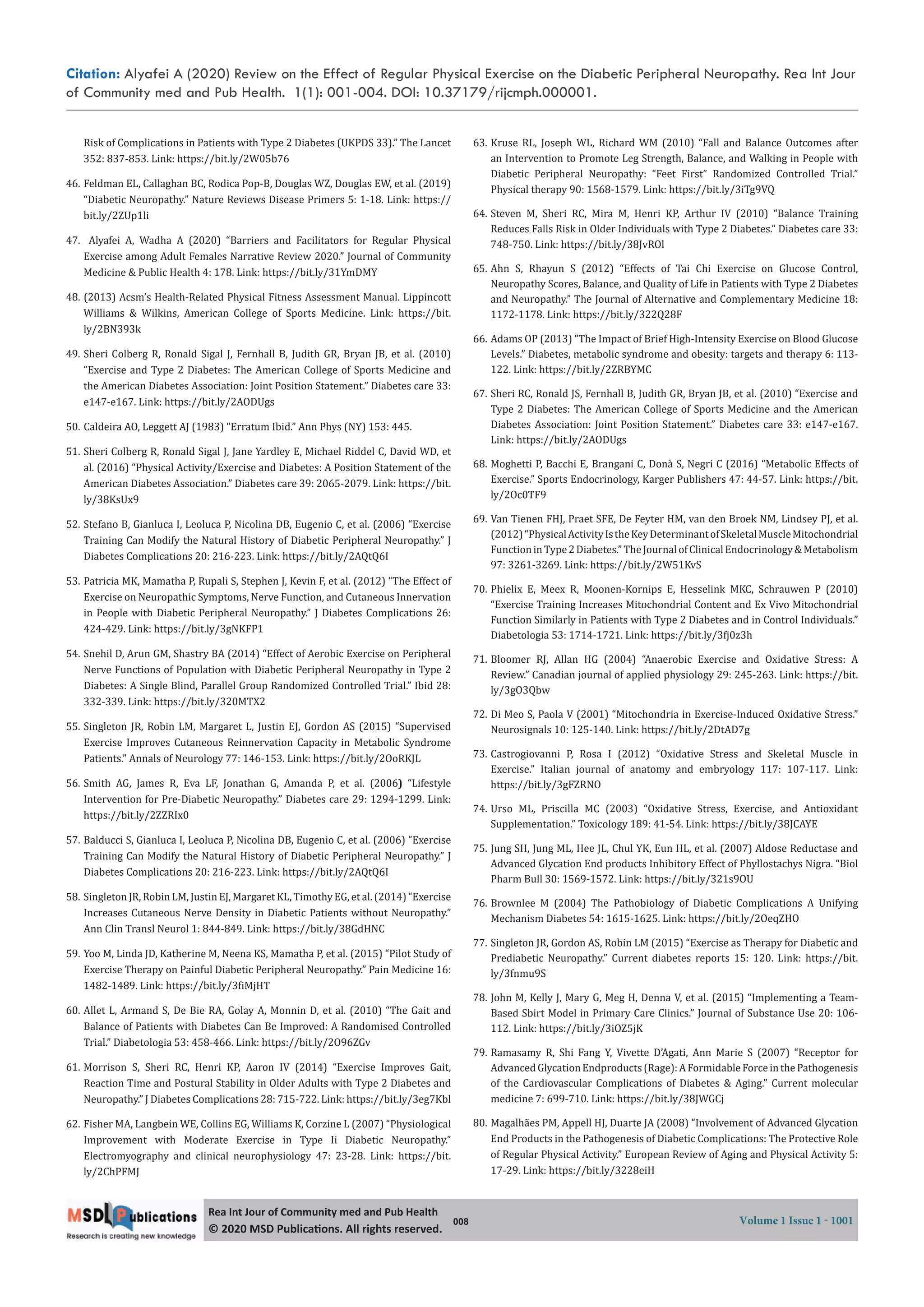 Citation: Alyafei A (2020) Review on the Effect of Regular Physical Exercise on the Diabetic Peripheral Neuropathy. Rea Int Jour
of Community med and Pub Health. 1(1): 001-004. DOI: 10.37179/rijcmph.000001.
008 Volume 1 Issue 1 - 1001
Rea Int Jour of Community med and Pub Health
© 2020 MSD Publica ons. All rights reserved.
Risk of Complications in Patients with Type 2 Diabetes (UKPDS 33).” The Lancet
352: 837-853. Link: https://bit.ly/2W05b76
46. Feldman EL, Callaghan BC, Rodica Pop-B, Douglas WZ, Douglas EW, et al. (2019)
“Diabetic Neuropathy.” Nature Reviews Disease Primers 5: 1-18. Link: https://
bit.ly/2ZUp1li
47. Alyafei A, Wadha A (2020) “Barriers and Facilitators for Regular Physical
Exercise among Adult Females Narrative Review 2020.” Journal of Community
Medicine & Public Health 4: 178. Link: https://bit.ly/31YmDMY
48. (2013) Acsm’s Health-Related Physical Fitness Assessment Manual. Lippincott
Williams & Wilkins, American College of Sports Medicine. Link: https://bit.
ly/2BN393k
49. Sheri Colberg R, Ronald Sigal J, Fernhall B, Judith GR, Bryan JB, et al. (2010)
“Exercise and Type 2 Diabetes: The American College of Sports Medicine and
the American Diabetes Association: Joint Position Statement.” Diabetes care 33:
e147-e167. Link: https://bit.ly/2AODUgs
50. Caldeira AO, Leggett AJ (1983) “Erratum Ibid.” Ann Phys (NY) 153: 445.
51. Sheri Colberg R, Ronald Sigal J, Jane Yardley E, Michael Riddel C, David WD, et
al. (2016) “Physical Activity/Exercise and Diabetes: A Position Statement of the
American Diabetes Association.” Diabetes care 39: 2065-2079. Link: https://bit.
ly/38KsUx9
52. Stefano B, Gianluca I, Leoluca P, Nicolina DB, Eugenio C, et al. (2006) “Exercise
Training Can Modify the Natural History of Diabetic Peripheral Neuropathy.” J
Diabetes Complications 20: 216-223. Link: https://bit.ly/2AQtQ6I
53. Patricia MK, Mamatha P, Rupali S, Stephen J, Kevin F, et al. (2012) “The Effect of
Exercise on Neuropathic Symptoms, Nerve Function, and Cutaneous Innervation
in People with Diabetic Peripheral Neuropathy.” J Diabetes Complications 26:
424-429. Link: https://bit.ly/3gNKFP1
54. Snehil D, Arun GM, Shastry BA (2014) “Effect of Aerobic Exercise on Peripheral
Nerve Functions of Population with Diabetic Peripheral Neuropathy in Type 2
Diabetes: A Single Blind, Parallel Group Randomized Controlled Trial.” Ibid 28:
332-339. Link: https://bit.ly/320MTX2
55. Singleton JR, Robin LM, Margaret L, Justin EJ, Gordon AS (2015) “Supervised
Exercise Improves Cutaneous Reinnervation Capacity in Metabolic Syndrome
Patients.” Annals of Neurology 77: 146-153. Link: https://bit.ly/2OoRKJL
56. Smith AG, James R, Eva LF, Jonathan G, Amanda P, et al. (2006) “Lifestyle
Intervention for Pre-Diabetic Neuropathy.” Diabetes care 29: 1294-1299. Link:
https://bit.ly/2ZZRIx0
57. Balducci S, Gianluca I, Leoluca P, Nicolina DB, Eugenio C, et al. (2006) “Exercise
Training Can Modify the Natural History of Diabetic Peripheral Neuropathy.” J
Diabetes Complications 20: 216-223. Link: https://bit.ly/2AQtQ6I
58. Singleton JR, Robin LM, Justin EJ, Margaret KL, Timothy EG, et al. (2014) “Exercise
Increases Cutaneous Nerve Density in Diabetic Patients without Neuropathy.”
Ann Clin Transl Neurol 1: 844-849. Link: https://bit.ly/38GdHNC
59. Yoo M, Linda JD, Katherine M, Neena KS, Mamatha P, et al. (2015) “Pilot Study of
Exercise Therapy on Painful Diabetic Peripheral Neuropathy.” Pain Medicine 16:
1482-1489. Link: https://bit.ly/3 iMjHT
60. Allet L, Armand S, De Bie RA, Golay A, Monnin D, et al. (2010) “The Gait and
Balance of Patients with Diabetes Can Be Improved: A Randomised Controlled
Trial.” Diabetologia 53: 458-466. Link: https://bit.ly/2O96ZGv
61. Morrison S, Sheri RC, Henri KP, Aaron IV (2014) “Exercise Improves Gait,
Reaction Time and Postural Stability in Older Adults with Type 2 Diabetes and
Neuropathy.” J Diabetes Complications 28: 715-722. Link: https://bit.ly/3eg7Kbl
62. Fisher MA, Langbein WE, Collins EG, Williams K, Corzine L (2007) “Physiological
Improvement with Moderate Exercise in Type Ii Diabetic Neuropathy.”
Electromyography and clinical neurophysiology 47: 23-28. Link: https://bit.
ly/2ChPFMJ
63. Kruse RL, Joseph WL, Richard WM (2010) “Fall and Balance Outcomes after
an Intervention to Promote Leg Strength, Balance, and Walking in People with
Diabetic Peripheral Neuropathy: “Feet First” Randomized Controlled Trial.”
Physical therapy 90: 1568-1579. Link: https://bit.ly/3iTg9VQ
64. Steven M, Sheri RC, Mira M, Henri KP, Arthur IV (2010) “Balance Training
Reduces Falls Risk in Older Individuals with Type 2 Diabetes.” Diabetes care 33:
748-750. Link: https://bit.ly/38JvROl
65. Ahn S, Rhayun S (2012) “Effects of Tai Chi Exercise on Glucose Control,
Neuropathy Scores, Balance, and Quality of Life in Patients with Type 2 Diabetes
and Neuropathy.” The Journal of Alternative and Complementary Medicine 18:
1172-1178. Link: https://bit.ly/322Q28F
66. Adams OP (2013) “The Impact of Brief High-Intensity Exercise on Blood Glucose
Levels.” Diabetes, metabolic syndrome and obesity: targets and therapy 6: 113-
122. Link: https://bit.ly/2ZRBYMC
67. Sheri RC, Ronald JS, Fernhall B, Judith GR, Bryan JB, et al. (2010) “Exercise and
Type 2 Diabetes: The American College of Sports Medicine and the American
Diabetes Association: Joint Position Statement.” Diabetes care 33: e147-e167.
Link: https://bit.ly/2AODUgs
68. Moghetti P, Bacchi E, Brangani C, Donà S, Negri C (2016) “Metabolic Effects of
Exercise.” Sports Endocrinology, Karger Publishers 47: 44-57. Link: https://bit.
ly/2Oc0TF9
69. Van Tienen FHJ, Praet SFE, De Feyter HM, van den Broek NM, Lindsey PJ, et al.
(2012)“PhysicalActivityIstheKeyDeterminantofSkeletalMuscleMitochondrial
FunctioninType2Diabetes.”TheJournalofClinicalEndocrinology&Metabolism
97: 3261-3269. Link: https://bit.ly/2W51KvS
70. Phielix E, Meex R, Moonen-Kornips E, Hesselink MKC, Schrauwen P (2010)
“Exercise Training Increases Mitochondrial Content and Ex Vivo Mitochondrial
Function Similarly in Patients with Type 2 Diabetes and in Control Individuals.”
Diabetologia 53: 1714-1721. Link: https://bit.ly/3 j0z3h
71. Bloomer RJ, Allan HG (2004) “Anaerobic Exercise and Oxidative Stress: A
Review.” Canadian journal of applied physiology 29: 245-263. Link: https://bit.
ly/3gO3Qbw
72. Di Meo S, Paola V (2001) “Mitochondria in Exercise-Induced Oxidative Stress.”
Neurosignals 10: 125-140. Link: https://bit.ly/2DtAD7g
73. Castrogiovanni P, Rosa I (2012) “Oxidative Stress and Skeletal Muscle in
Exercise.” Italian journal of anatomy and embryology 117: 107-117. Link:
https://bit.ly/3gFZRNO
74. Urso ML, Priscilla MC (2003) “Oxidative Stress, Exercise, and Antioxidant
Supplementation.” Toxicology 189: 41-54. Link: https://bit.ly/38JCAYE
75. Jung SH, Jung ML, Hee JL, Chul YK, Eun HL, et al. (2007) Aldose Reductase and
Advanced Glycation End products Inhibitory Effect of Phyllostachys Nigra. “Biol
Pharm Bull 30: 1569-1572. Link: https://bit.ly/321s9OU
76. Brownlee M (2004) The Pathobiology of Diabetic Complications A Unifying
Mechanism Diabetes 54: 1615-1625. Link: https://bit.ly/2OeqZHO
77. Singleton JR, Gordon AS, Robin LM (2015) “Exercise as Therapy for Diabetic and
Prediabetic Neuropathy.” Current diabetes reports 15: 120. Link: https://bit.
ly/3fnmu9S
78. John M, Kelly J, Mary G, Meg H, Denna V, et al. (2015) “Implementing a Team-
Based Sbirt Model in Primary Care Clinics.” Journal of Substance Use 20: 106-
112. Link: https://bit.ly/3iOZ5jK
79. Ramasamy R, Shi Fang Y, Vivette D’Agati, Ann Marie S (2007) “Receptor for
Advanced Glycation Endproducts (Rage): A Formidable Force in the Pathogenesis
of the Cardiovascular Complications of Diabetes & Aging.” Current molecular
medicine 7: 699-710. Link: https://bit.ly/38JWGCj
80. Magalhães PM, Appell HJ, Duarte JA (2008) “Involvement of Advanced Glycation
End Products in the Pathogenesis of Diabetic Complications: The Protective Role
of Regular Physical Activity.” European Review of Aging and Physical Activity 5:
17-29. Link: https://bit.ly/3228eiH
 