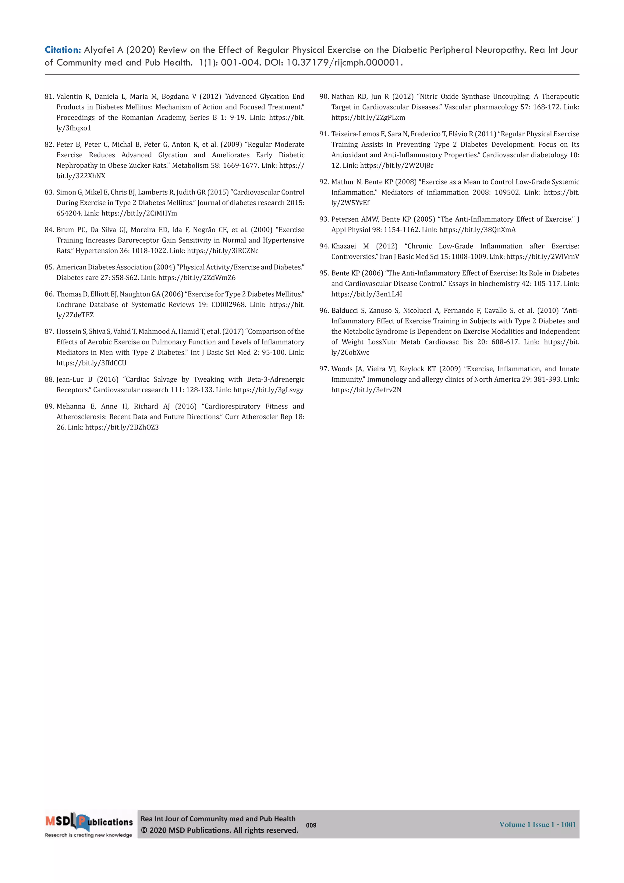 Citation: Alyafei A (2020) Review on the Effect of Regular Physical Exercise on the Diabetic Peripheral Neuropathy. Rea Int Jour
of Community med and Pub Health. 1(1): 001-004. DOI: 10.37179/rijcmph.000001.
009 Volume 1 Issue 1 - 1001
Rea Int Jour of Community med and Pub Health
© 2020 MSD Publica ons. All rights reserved.
81. Valentin R, Daniela L, Maria M, Bogdana V (2012) “Advanced Glycation End
Products in Diabetes Mellitus: Mechanism of Action and Focused Treatment.”
Proceedings of the Romanian Academy, Series B 1: 9-19. Link: https://bit.
ly/3 hqxo1
82. Peter B, Peter C, Michal B, Peter G, Anton K, et al. (2009) “Regular Moderate
Exercise Reduces Advanced Glycation and Ameliorates Early Diabetic
Nephropathy in Obese Zucker Rats.” Metabolism 58: 1669-1677. Link: https://
bit.ly/322XhNX
83. Simon G, Mikel E, Chris BJ, Lamberts R, Judith GR (2015) “Cardiovascular Control
During Exercise in Type 2 Diabetes Mellitus.” Journal of diabetes research 2015:
654204. Link: https://bit.ly/2CiMHYm
84. Brum PC, Da Silva GJ, Moreira ED, Ida F, Negrão CE, et al. (2000) “Exercise
Training Increases Baroreceptor Gain Sensitivity in Normal and Hypertensive
Rats.” Hypertension 36: 1018-1022. Link: https://bit.ly/3iRCZNc
85. American Diabetes Association (2004) “Physical Activity/Exercise and Diabetes.”
Diabetes care 27: S58-S62. Link: https://bit.ly/2ZdWmZ6
86. Thomas D, Elliott EJ, Naughton GA (2006) “Exercise for Type 2 Diabetes Mellitus.”
Cochrane Database of Systematic Reviews 19: CD002968. Link: https://bit.
ly/2ZdeTEZ
87. Hossein S, Shiva S, Vahid T, Mahmood A, Hamid T, et al. (2017) “Comparison of the
Effects of Aerobic Exercise on Pulmonary Function and Levels of In lammatory
Mediators in Men with Type 2 Diabetes.” Int J Basic Sci Med 2: 95-100. Link:
https://bit.ly/3ffdCCU
88. Jean-Luc B (2016) “Cardiac Salvage by Tweaking with Beta-3-Adrenergic
Receptors.” Cardiovascular research 111: 128-133. Link: https://bit.ly/3gLsvgy
89. Mehanna E, Anne H, Richard AJ (2016) “Cardiorespiratory Fitness and
Atherosclerosis: Recent Data and Future Directions.” Curr Atheroscler Rep 18:
26. Link: https://bit.ly/2BZhOZ3
90. Nathan RD, Jun R (2012) “Nitric Oxide Synthase Uncoupling: A Therapeutic
Target in Cardiovascular Diseases.” Vascular pharmacology 57: 168-172. Link:
https://bit.ly/2ZgPLxm
91. Teixeira-Lemos E, Sara N, Frederico T, Flávio R (2011) “Regular Physical Exercise
Training Assists in Preventing Type 2 Diabetes Development: Focus on Its
Antioxidant and Anti-In lammatory Properties.” Cardiovascular diabetology 10:
12. Link: https://bit.ly/2W2Uj8c
92. Mathur N, Bente KP (2008) “Exercise as a Mean to Control Low-Grade Systemic
In lammation.” Mediators of in lammation 2008: 109502. Link: https://bit.
ly/2W5YvEf
93. Petersen AMW, Bente KP (2005) “The Anti-In lammatory Effect of Exercise.” J
Appl Physiol 98: 1154-1162. Link: https://bit.ly/38QnXmA
94. Khazaei M (2012) “Chronic Low-Grade In lammation after Exercise:
Controversies.” Iran J Basic Med Sci 15: 1008-1009. Link: https://bit.ly/2WlVrnV
95. Bente KP (2006) “The Anti-In lammatory Effect of Exercise: Its Role in Diabetes
and Cardiovascular Disease Control.” Essays in biochemistry 42: 105-117. Link:
https://bit.ly/3en1L4I
96. Balducci S, Zanuso S, Nicolucci A, Fernando F, Cavallo S, et al. (2010) “Anti-
In lammatory Effect of Exercise Training in Subjects with Type 2 Diabetes and
the Metabolic Syndrome Is Dependent on Exercise Modalities and Independent
of Weight LossNutr Metab Cardiovasc Dis 20: 608-617. Link: https://bit.
ly/2CobXwc
97. Woods JA, Vieira VJ, Keylock KT (2009) “Exercise, In lammation, and Innate
Immunity.” Immunology and allergy clinics of North America 29: 381-393. Link:
https://bit.ly/3efrv2N
 