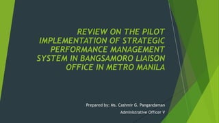 Prepared by: Ms. Cashmir G. Pangandaman
Administrative Officer V
REVIEW ON THE PILOT
IMPLEMENTATION OF STRATEGIC
PERFORMANCE MANAGEMENT
SYSTEM IN BANGSAMORO LIAISON
OFFICE IN METRO MANILA
 