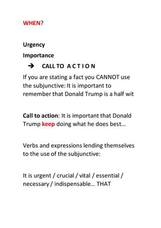 WHEN?
Urgency
Importance
 CALL TO A C T I O N
If you are stating a fact you CANNOT use
the subjunctive: It is important to
remember that Donald Trump is a half wit
Call to action: It is important that Donald
Trump keep doing what he does best…
Verbs and expressions lending themselves
to the use of the subjunctive:
It is urgent / crucial / vital / essential /
necessary / indispensable… THAT
 