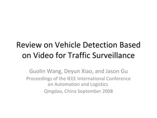 Review on Vehicle Detection Based 
on Video for Traffic Surveillance 
Guolin Wang, Deyun Xiao, and Jason Gu 
Proceedings of the IEEE International Conference 
on Automation and Logistics 
Qingdao, China September 2008 
 