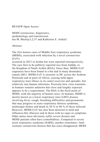 REVIEW Open Access
MERS coronavirus: diagnostics,
epidemiology and transmission
Ian M. Mackay1,2,3* and Katherine E. Arden2
Abstract
The first known cases of Middle East respiratory syndrome
(MERS), associated with infection by a novel coronavirus
(CoV),
occurred in 2012 in Jordan but were reported retrospectively.
The case first to be publicly reported was from Jeddah, in
the Kingdom of Saudi Arabia (KSA). Since then, MERS-CoV
sequences have been found in a bat and in many dromedary
camels (DC). MERS-CoV is enzootic in DC across the Arabian
Peninsula and in parts of Africa, causing mild upper
respiratory tract illness in its camel reservoir and sporadic, but
relatively rare human infections. Precisely how virus transmits
to humans remains unknown but close and lengthy exposure
appears to be a requirement. The KSA is the focal point of
MERS, with the majority of human cases. In humans, MERS is
mostly known as a lower respiratory tract (LRT) disease
involving fever, cough, breathing difficulties and pneumonia
that may progress to acute respiratory distress syndrome,
multiorgan failure and death in 20 % to 40 % of those infected.
However, MERS-CoV has also been detected in mild and
influenza-like illnesses and in those with no signs or symptoms.
Older males most obviously suffer severe disease and
MERS patients often have comorbidities. Compared to severe
acute respiratory syndrome (SARS), another sometimes- fatal
zoonotic coronavirus disease that has since disappeared, MERS
 