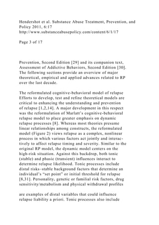 Hendershot et al. Substance Abuse Treatment, Prevention, and
Policy 2011, 6:17
http://www.substanceabusepolicy.com/content/6/1/17
Page 3 of 17
Prevention, Second Edition [29] and its companion text,
Assessment of Addictive Behaviors, Second Edition [30].
The following sections provide an overview of major
theoretical, empirical and applied advances related to RP
over the last decade.
The reformulated cognitive-behavioral model of relapse
Efforts to develop, test and refine theoretical models are
critical to enhancing the understanding and prevention
of relapse [1,2,14]. A major development in this respect
was the reformulation of Marlatt’s cognitive-behavioral
relapse model to place greater emphasis on dynamic
relapse processes [8]. Whereas most theories presume
linear relationships among constructs, the reformulated
model (Figure 2) views relapse as a complex, nonlinear
process in which various factors act jointly and interac-
tively to affect relapse timing and severity. Similar to the
original RP model, the dynamic model centers on the
high-risk situation. Against this backdrop, both tonic
(stable) and phasic (transient) influences interact to
determine relapse likelihood. Tonic processes include
distal risks–stable background factors that determine an
individual’s “set point” or initial threshold for relapse
[8,31]. Personality, genetic or familial risk factors, drug
sensitivity/metabolism and physical withdrawal profiles
are examples of distal variables that could influence
relapse liability a priori. Tonic processes also include
 