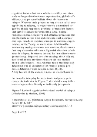 cognitive factors that show relative stability over time,
such as drug-related outcome expectancies, global self-
efficacy, and personal beliefs about abstinence or
relapse. Whereas tonic processes may dictate initial sus-
ceptibility to relapse, its occurrence is determined lar-
gely by phasic responses–proximal or transient factors
that serve to actuate (or prevent) a lapse. Phasic
responses include cognitive and affective processes that
can fluctuate across time and contexts–such as urges/
cravings, mood, or transient changes in outcome expec-
tancies, self-efficacy, or motivation. Additionally,
momentary coping responses can serve as phasic events
that may determine whether a high-risk situation culmi-
nates in a lapse. Substance use and its immediate conse-
quences (e.g., impaired decision-making, the AVE) are
additional phasic processes that are set into motion
once a lapse occurs. Thus, whereas tonic processes can
determine who is vulnerable for relapse, phasic pro-
cesses determine when relapse occurs [8,31].
A key feature of the dynamic model is its emphasis on
the complex interplay between tonic and phasic pro-
cesses. As indicated in Figure 2, distal risks may influ-
ence relapse either directly or indirectly (via phasic
Figure 2 Revised cognitive-behavioral model of relapse
(Witkiewitz & Marlatt, 2004)
Hendershot et al. Substance Abuse Treatment, Prevention, and
Policy 2011, 6:17
http://www.substanceabusepolicy.com/content/6/1/17
Page 4 of 17
 