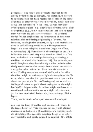 processes). The model also predicts feedback loops
among hypothesized constructs. For instance, the return
to substance use can have reciprocal effects on the same
cognitive or affective factors (motivation, mood, self-effi-
cacy) that contributed to the lapse. Lapses may also
evoke physiological (e.g., alleviation of withdrawal) and/
or cognitive (e.g., the AVE) responses that in turn deter-
mine whether use escalates or desists. The dynamic
model further emphasizes the importance of nonlinear
relationships and timing/sequencing of events. For
instance, in a high-risk context, a slight and momentary
drop in self-efficacy could have a disproportionate
impact on other relapse antecedents (negative affect,
expectancies) [8]. Furthermore, the strength of proximal
influences on relapse may vary based on distal risk fac-
tors, with these relationships becoming increasingly
nonlinear as distal risk increases [31]. For example, one
could imagine a situation whereby a client who is rela-
tively committed to abstinence from alcohol encounters
a neighbor who invites the client into his home for a
drink. Feeling somewhat uncomfortable with the offer
the client might experience a slight decrease in self-effi-
cacy, which cascades into positive outcome expectancies
about the potential effects of having a drink as well as
feelings of shame or guilt about saying no to his neigh-
bor’s offer. Importantly, this client might not have ever
considered such an invitation as a high-risk situation,
yet various contextual factors may interact to predict a
lapse.
The dynamic model of relapse assumes that relapse
can take the form of sudden and unexpected returns to
the target behavior. This concurs not only with clinical
observations, but also with contemporary learning mod-
els stipulating that recently modified behavior is inher-
ently unstable and easily swayed by context [32]. While
 