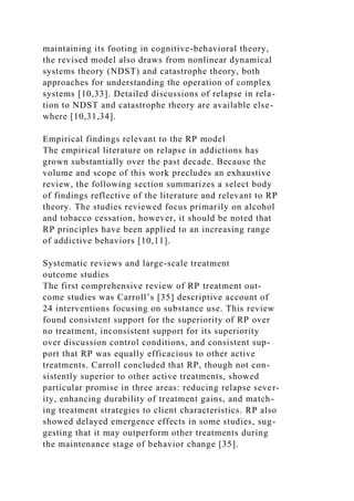maintaining its footing in cognitive-behavioral theory,
the revised model also draws from nonlinear dynamical
systems theory (NDST) and catastrophe theory, both
approaches for understanding the operation of complex
systems [10,33]. Detailed discussions of relapse in rela-
tion to NDST and catastrophe theory are available else-
where [10,31,34].
Empirical findings relevant to the RP model
The empirical literature on relapse in addictions has
grown substantially over the past decade. Because the
volume and scope of this work precludes an exhaustive
review, the following section summarizes a select body
of findings reflective of the literature and relevant to RP
theory. The studies reviewed focus primarily on alcohol
and tobacco cessation, however, it should be noted that
RP principles have been applied to an increasing range
of addictive behaviors [10,11].
Systematic reviews and large-scale treatment
outcome studies
The first comprehensive review of RP treatment out-
come studies was Carroll’s [35] descriptive account of
24 interventions focusing on substance use. This review
found consistent support for the superiority of RP over
no treatment, inconsistent support for its superiority
over discussion control conditions, and consistent sup-
port that RP was equally efficacious to other active
treatments. Carroll concluded that RP, though not con-
sistently superior to other active treatments, showed
particular promise in three areas: reducing relapse sever-
ity, enhancing durability of treatment gains, and match-
ing treatment strategies to client characteristics. RP also
showed delayed emergence effects in some studies, sug-
gesting that it may outperform other treatments during
the maintenance stage of behavior change [35].
 