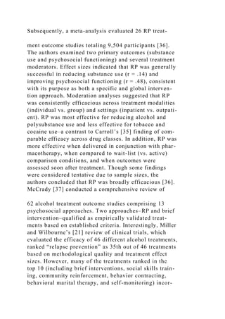 Subsequently, a meta-analysis evaluated 26 RP treat-
ment outcome studies totaling 9,504 participants [36].
The authors examined two primary outcomes (substance
use and psychosocial functioning) and several treatment
moderators. Effect sizes indicated that RP was generally
successful in reducing substance use (r = .14) and
improving psychosocial functioning (r = .48), consistent
with its purpose as both a specific and global interven-
tion approach. Moderation analyses suggested that RP
was consistently efficacious across treatment modalities
(individual vs. group) and settings (inpatient vs. outpati-
ent). RP was most effective for reducing alcohol and
polysubstance use and less effective for tobacco and
cocaine use–a contrast to Carroll’s [35] finding of com-
parable efficacy across drug classes. In addition, RP was
more effective when delivered in conjunction with phar-
macotherapy, when compared to wait-list (vs. active)
comparison conditions, and when outcomes were
assessed soon after treatment. Though some findings
were considered tentative due to sample sizes, the
authors concluded that RP was broadly efficacious [36].
McCrady [37] conducted a comprehensive review of
62 alcohol treatment outcome studies comprising 13
psychosocial approaches. Two approaches–RP and brief
intervention–qualified as empirically validated treat-
ments based on established criteria. Interestingly, Miller
and Wilbourne’s [21] review of clinical trials, which
evaluated the efficacy of 46 different alcohol treatments,
ranked “relapse prevention” as 35th out of 46 treatments
based on methodological quality and treatment effect
sizes. However, many of the treatments ranked in the
top 10 (including brief interventions, social skills train-
ing, community reinforcement, behavior contracting,
behavioral marital therapy, and self-monitoring) incor-
 