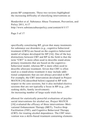 porate RP components. These two reviews highlighted
the increasing difficulty of classifying interventions as
Hendershot et al. Substance Abuse Treatment, Prevention, and
Policy 2011, 6:17
http://www.substanceabusepolicy.com/content/6/1/17
Page 5 of 17
specifically constituting RP, given that many treatments
for substance use disorders (e.g., cognitive behavioral
treatment (CBT)) are based on the cognitive behavioral
model of relapse developed for RP [16]. One of the key
distinctions between CBT and RP in the field is that the
term “CBT” is more often used to describe stand-alone
primary treatments that are based on the cognitive-
behavioral model, whereas RP is more often used to
describe aftercare treatment. Given that CBT is often
used as a stand-alone treatment it may include addi-
tional components that are not always provided in RP.
For example, the CBT intervention developed in Project
MATCH [18] (described below) equated to RP with
respect to the core sessions, but it also included elective
sessions that are not typically a focus in RP (e.g., job-
seeking skills, family involvement).
An increasing number of large-scale trials have
allowed for statistically powerful evaluations of psycho-
social interventions for alcohol use. Project MATCH
[18] evaluated the efficacy of three interventions–Moti-
vational Enhancement Therapy (MET), Twelve-Step
Facilitation (TSF), and Cognitive Behavioral Therapy
(CBT)–for treating alcohol dependence. The CBT inter-
vention was a skills-based treatment containing elements
 