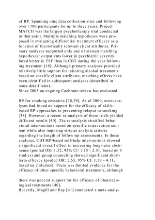 of RP. Spanning nine data collection sites and following
over 1700 participants for up to three years, Project
MATCH was the largest psychotherapy trial conducted
to that point. Multiple matching hypotheses were pro-
posed in evaluating differential treatment efficacy as a
function of theoretically relevant client attributes. Pri-
mary analyses supported only one of sixteen matching
hypotheses: outpatients lower in psychiatric severity
fared better in TSF than in CBT during the year follow-
ing treatment [18]. Although primary analyses provided
relatively little support for tailoring alcohol treatments
based on specific client attributes, matching effects have
been identified in subsequent analyses (described in
more detail later).
Since 2005 an ongoing Cochrane review has evaluated
RP for smoking cessation [38,39]. As of 2009, meta-ana-
lyses had found no support for the efficacy of skills-
based RP approaches in preventing relapse to smoking
[38]. However, a recent re-analysis of these trials yielded
different results [40]. The re-analysis stratified beha-
vioral interventions based on specific intervention con-
tent while also imposing stricter analytic criteria
regarding the length of follow-up assessments. In these
analyses, CBT/RP-based self-help interventions showed
a significant overall effect in increasing long-term absti-
nence (pooled OR: 1.52, 95% CI: 1.15 - 2.01, based on 3
studies) and group counseling showed significant short-
term efficacy (pooled OR: 2.55, 95% CI: 1.58 - 4.11,
based on 2 studies). There was limited evidence for the
efficacy of other specific behavioral treatments, although
there was general support for the efficacy of pharmaco-
logical treatments [40].
Recently, Magill and Ray [41] conducted a meta-analy-
 