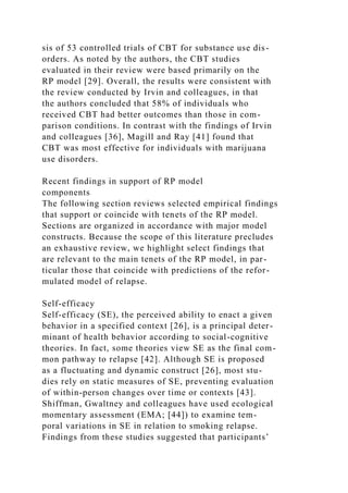 sis of 53 controlled trials of CBT for substance use dis-
orders. As noted by the authors, the CBT studies
evaluated in their review were based primarily on the
RP model [29]. Overall, the results were consistent with
the review conducted by Irvin and colleagues, in that
the authors concluded that 58% of individuals who
received CBT had better outcomes than those in com-
parison conditions. In contrast with the findings of Irvin
and colleagues [36], Magill and Ray [41] found that
CBT was most effective for individuals with marijuana
use disorders.
Recent findings in support of RP model
components
The following section reviews selected empirical findings
that support or coincide with tenets of the RP model.
Sections are organized in accordance with major model
constructs. Because the scope of this literature precludes
an exhaustive review, we highlight select findings that
are relevant to the main tenets of the RP model, in par-
ticular those that coincide with predictions of the refor-
mulated model of relapse.
Self-efficacy
Self-efficacy (SE), the perceived ability to enact a given
behavior in a specified context [26], is a principal deter-
minant of health behavior according to social-cognitive
theories. In fact, some theories view SE as the final com-
mon pathway to relapse [42]. Although SE is proposed
as a fluctuating and dynamic construct [26], most stu-
dies rely on static measures of SE, preventing evaluation
of within-person changes over time or contexts [43].
Shiffman, Gwaltney and colleagues have used ecological
momentary assessment (EMA; [44]) to examine tem-
poral variations in SE in relation to smoking relapse.
Findings from these studies suggested that participants’
 