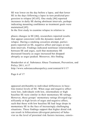 SE was lower on the day before a lapse, and that lower
SE in the days following a lapse in turn predicted pro-
gression to relapse [43,45]. One study [46] reported
increases in daily SE during abstinent intervals, perhaps
indicating mounting confidence as treatment goals were
maintained [45].
In the first study to examine relapse in relation to
phasic changes in SE [46], researchers reported results
that appear consistent with the dynamic model of
relapse. During a smoking cessation attempt, partici-
pants reported on SE, negative affect and urges at ran-
dom intervals. Findings indicated nonlinear relationships
between SE and urges, such that momentary SE
decreased linearly as urges increased but dropped
abruptly as urges peaked. Moreover, this finding
Hendershot et al. Substance Abuse Treatment, Prevention, and
Policy 2011, 6:17
http://www.substanceabusepolicy.com/content/6/1/17
Page 6 of 17
appeared attributable to individual differences in base-
line (tonic) levels of SE. When urge and negative affect
were low, individuals with low, intermediate or high
baseline SE were similar in their momentary SE ratings.
However, these groups’ momentary ratings diverged sig-
nificantly at high levels of urges and negative affect,
such that those with low baseline SE had large drops in
momentary SE in the face of increasingly challenging
situations. These findings support that higher distal risk
can result in bifurcations (divergent patterns) of beha-
vior as the level of proximal risk factors increase, consis-
 