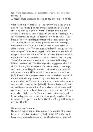 tent with predictions from nonlinear dynamic systems
theory [31].
A recent meta-analysis evaluated the association of SE
with smoking relapse [47]. The review included 54 stu-
dies that assessed prospective associations of SE and
smoking during a quit attempt. A major finding con-
cerned differential effect sizes based on the timing of SE
assessments: the negative association of SE with likeli-
hood of future smoking represented a small effect (d =
-.21) when SE was assessed prior to the quit attempt,
but a medium effect (d = -.47) when SE was assessed
after the quit day. The authors concluded that, given the
centrality of SE to most cognitive-behavioral models of
relapse, the association of SE with cessation was weaker
than would be expected (i.e., SE accounted for roughly
2% of the variance in treatment outcome following
initial abstinence). The findings also suggested that SE
should ideally be measured after the cessation attempt,
and that controlling for concurrent smoking is critical
when examining SE in relation to prospective relapse
[47]. Finally, in analyses from a cross-national study of
the natural history of smoking cessation, researchers
examined self-efficacy in relation to relapse rates across
an extended time period [48,49]. Results indicated that
self-efficacy increased with cumulative abstinence and
correlated negatively with urges, consistent with RP the-
ory. Also, higher self-efficacy consistently predicted
lower relapse rates across time and partly mediated the
association of perceived benefits of smoking with relapse
events [48,49].
Outcome expectancies
Outcome expectancies (anticipated outcomes of a given
behavior or situation) are central to the RP model and
have been studied extensively in the domain of alcohol
 