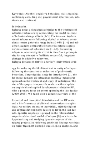 Keywords: Alcohol, cognitive-behavioral skills training,
continuing care, drug use, psychosocial intervention, sub-
stance use treatment
Introduction
Relapse poses a fundamental barrier to the treatment of
addictive behaviors by representing the modal outcome
of behavior change efforts [1-3]. For instance, twelve-
month relapse rates following alcohol or tobacco cessa-
tion attempts generally range from 80-95% [1,4] and evi-
dence suggests comparable relapse trajectories across
various classes of substance use [1,5,6]. Preventing
relapse or minimizing its extent is therefore a prerequi-
site for any attempt to facilitate successful, long-term
changes in addictive behaviors.
Relapse prevention (RP) is a tertiary intervention strat-
egy for reducing the likelihood and severity of relapse
following the cessation or reduction of problematic
behaviors. Three decades since its introduction [7], the
RP model remains an influential cognitive-behavioral
approach in the treatment and study of addictions. The
aim of this paper is to provide readers with an update
on empirical and applied developments related to RP,
with a primary focus on events spanning the last decade
(2000-2010). We begin with a concise overview of the
historical and theoretical foundations of the RP model
and a brief summary of clinical intervention strategies.
Next, we review the major theoretical, methodological
and applied developments related to RP in the last dec-
ade. Specific emphasis is placed on the reformulated
cognitive-behavioral model of relapse [8] as a basis for
hypothesizing and studying dynamic aspects of the
relapse process. In reviewing empirical findings we focus
on major treatment outcome studies, meta-analyses, and
 