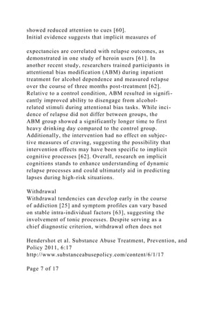showed reduced attention to cues [60].
Initial evidence suggests that implicit measures of
expectancies are correlated with relapse outcomes, as
demonstrated in one study of heroin users [61]. In
another recent study, researchers trained participants in
attentional bias modification (ABM) during inpatient
treatment for alcohol dependence and measured relapse
over the course of three months post-treatment [62].
Relative to a control condition, ABM resulted in signifi-
cantly improved ability to disengage from alcohol-
related stimuli during attentional bias tasks. While inci-
dence of relapse did not differ between groups, the
ABM group showed a significantly longer time to first
heavy drinking day compared to the control group.
Additionally, the intervention had no effect on subjec-
tive measures of craving, suggesting the possibility that
intervention effects may have been specific to implicit
cognitive processes [62]. Overall, research on implicit
cognitions stands to enhance understanding of dynamic
relapse processes and could ultimately aid in predicting
lapses during high-risk situations.
Withdrawal
Withdrawal tendencies can develop early in the course
of addiction [25] and symptom profiles can vary based
on stable intra-individual factors [63], suggesting the
involvement of tonic processes. Despite serving as a
chief diagnostic criterion, withdrawal often does not
Hendershot et al. Substance Abuse Treatment, Prevention, and
Policy 2011, 6:17
http://www.substanceabusepolicy.com/content/6/1/17
Page 7 of 17
 
