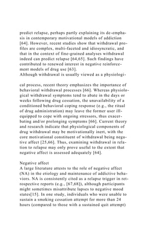 predict relapse, perhaps partly explaining its de-empha-
sis in contemporary motivational models of addiction
[64]. However, recent studies show that withdrawal pro-
files are complex, multi-faceted and idiosyncratic, and
that in the context of fine-grained analyses withdrawal
indeed can predict relapse [64,65]. Such findings have
contributed to renewed interest in negative reinforce-
ment models of drug use [63].
Although withdrawal is usually viewed as a physiologi-
cal process, recent theory emphasizes the importance of
behavioral withdrawal processes [66]. Whereas physiolo-
gical withdrawal symptoms tend to abate in the days or
weeks following drug cessation, the unavailability of a
conditioned behavioral coping response (e.g., the ritual
of drug administration) may leave the former user ill-
equipped to cope with ongoing stressors, thus exacer-
bating and/or prolonging symptoms [66]. Current theory
and research indicate that physiological components of
drug withdrawal may be motivationally inert, with the
core motivational constituent of withdrawal being nega-
tive affect [25,66]. Thus, examining withdrawal in rela-
tion to relapse may only prove useful to the extent that
negative affect is assessed adequately [64].
Negative affect
A large literature attests to the role of negative affect
(NA) in the etiology and maintenance of addictive beha-
viors. NA is consistently cited as a relapse trigger in ret-
rospective reports (e.g., [67,68]), although participants
might sometimes misattribute lapses to negative mood
states[15]. In one study, individuals who were unable to
sustain a smoking cessation attempt for more than 24
hours (compared to those with a sustained quit attempt)
 