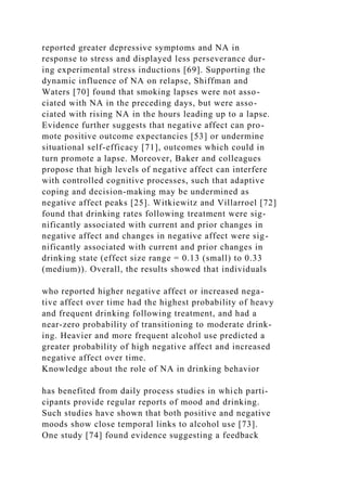 reported greater depressive symptoms and NA in
response to stress and displayed less perseverance dur-
ing experimental stress inductions [69]. Supporting the
dynamic influence of NA on relapse, Shiffman and
Waters [70] found that smoking lapses were not asso-
ciated with NA in the preceding days, but were asso-
ciated with rising NA in the hours leading up to a lapse.
Evidence further suggests that negative affect can pro-
mote positive outcome expectancies [53] or undermine
situational self-efficacy [71], outcomes which could in
turn promote a lapse. Moreover, Baker and colleagues
propose that high levels of negative affect can interfere
with controlled cognitive processes, such that adaptive
coping and decision-making may be undermined as
negative affect peaks [25]. Witkiewitz and Villarroel [72]
found that drinking rates following treatment were sig-
nificantly associated with current and prior changes in
negative affect and changes in negative affect were sig-
nificantly associated with current and prior changes in
drinking state (effect size range = 0.13 (small) to 0.33
(medium)). Overall, the results showed that individuals
who reported higher negative affect or increased nega-
tive affect over time had the highest probability of heavy
and frequent drinking following treatment, and had a
near-zero probability of transitioning to moderate drink-
ing. Heavier and more frequent alcohol use predicted a
greater probability of high negative affect and increased
negative affect over time.
Knowledge about the role of NA in drinking behavior
has benefited from daily process studies in which parti-
cipants provide regular reports of mood and drinking.
Such studies have shown that both positive and negative
moods show close temporal links to alcohol use [73].
One study [74] found evidence suggesting a feedback
 