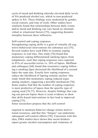 cycle of mood and drinking whereby elevated daily levels
of NA predicted alcohol use, which in turn predicted
spikes in NA. These findings were moderated by gender,
social context, and time of week. Other studies have
similarly found that relationships between daily events
and/or mood and drinking can vary based on intraindi-
vidual or situational factors [73], suggesting dynamic
interplay between these influences.
Self-control and coping responses
Strengthening coping skills is a goal of virtually all cog-
nitive-behavioral interventions for substance use [75].
Several studies have used EMA to examine coping
responses in real time. One study [76] found that
momentary coping differentiated smoking lapses from
temptations, such that coping responses were reported
in 91% of successful resists vs. 24% of lapses. Shiffman
and colleagues [68] found that restorative coping follow-
ing a smoking lapse decreased the likelihood of a second
lapse the same day. Exactly how coping responses
reduce the likelihood of lapsing remains unclear. One
study found that momentary coping reduced urges
among smokers, suggesting a possible mechanism [76].
Some studies find that the number of coping responses
is more predictive of lapses than the specific type of
coping used [76,77]. However, despite findings that cop-
ing can prevent lapses there is scant evidence to show
that skills-based interventions in fact lead to improved
coping [75].
Some researchers propose that the self-control
required to maintain behavior change strains motiva-
tional resources, and that this “fatigue” can undermine
subsequent self-control efforts [78]. Consistent with this
idea, EMA studies have shown that social drinkers
report greater alcohol consumption and violations of
 