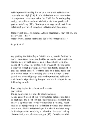 self-imposed drinking limits on days when self-control
demands are high [79]. Limit violations were predictive
of responses consistent with the AVE the following day,
and greater distress about violations in turn predicted
greater drinking [80]. Findings also suggested that these
relationships varied based on individual differences,
Hendershot et al. Substance Abuse Treatment, Prevention, and
Policy 2011, 6:17
http://www.substanceabusepolicy.com/content/6/1/17
Page 8 of 17
suggesting the interplay of static and dynamic factors in
AVE responses. Evidence further suggests that practicing
routine acts of self-control can reduce short-term inci-
dence of relapse. For instance, Muraven [81] conducted
a study in which participants were randomly assigned to
practice small acts self-control acts on a daily basis for
two weeks prior to a smoking cessation attempt. Com-
pared to a control group, those who practiced self-con-
trol showed significantly longer time until relapse in the
following month.
Emerging topics in relapse and relapse
prevention
Using nonlinear methods to model relapse
A key contribution of the reformulated relapse model is
to highlight the need for non-traditional assessment and
analytic approaches to better understand relapse. Most
studies of relapse rely on statistical methods that assume
continuous linear relationships, but these methods may
be inadequate for studying a behavior characterized by
discontinuity and abrupt changes [33]. Consistent with
 