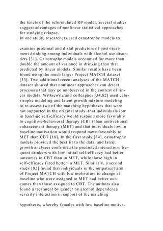 the tenets of the reformulated RP model, several studies
suggest advantages of nonlinear statistical approaches
for studying relapse.
In one study, researchers used catastrophe models to
examine proximal and distal predictors of post-treat-
ment drinking among individuals with alcohol use disor-
ders [31]. Catastrophe models accounted for more than
double the amount of variance in drinking than that
predicted by linear models. Similar results have been
found using the much larger Project MATCH dataset
[33]. Two additional recent analyses of the MATCH
dataset showed that nonlinear approaches can detect
processes that may go unobserved in the context of lin-
ear models. Witkiewitz and colleagues [34,82] used cata-
strophe modeling and latent growth mixture modeling
to re-assess two of the matching hypotheses that were
not supported in the original study–that individuals low
in baseline self-efficacy would respond more favorably
to cognitive-behavioral therapy (CBT) than motivational
enhancement therapy (MET) and that individuals low in
baseline motivation would respond more favorably to
MET than CBT [18]. In the first study [34], catastrophe
models provided the best fit to the data, and latent
growth analyses confirmed the predicted interaction: fre-
quent drinkers with low initial self-efficacy had better
outcomes in CBT than in MET, while those high in
self-efficacy fared better in MET. Similarly, a second
study [82] found that individuals in the outpatient arm
of Project MATCH with low motivation to change at
baseline who were assigned to MET had better out-
comes than those assigned to CBT. The authors also
found a treatment by gender by alcohol dependence
severity interaction in support of the matching
hypothesis, whereby females with low baseline motiva-
 