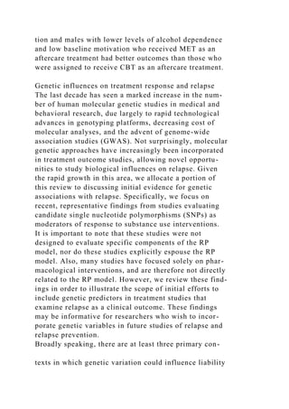 tion and males with lower levels of alcohol dependence
and low baseline motivation who received MET as an
aftercare treatment had better outcomes than those who
were assigned to receive CBT as an aftercare treatment.
Genetic influences on treatment response and relapse
The last decade has seen a marked increase in the num-
ber of human molecular genetic studies in medical and
behavioral research, due largely to rapid technological
advances in genotyping platforms, decreasing cost of
molecular analyses, and the advent of genome-wide
association studies (GWAS). Not surprisingly, molecular
genetic approaches have increasingly been incorporated
in treatment outcome studies, allowing novel opportu-
nities to study biological influences on relapse. Given
the rapid growth in this area, we allocate a portion of
this review to discussing initial evidence for genetic
associations with relapse. Specifically, we focus on
recent, representative findings from studies evaluating
candidate single nucleotide polymorphisms (SNPs) as
moderators of response to substance use interventions.
It is important to note that these studies were not
designed to evaluate specific components of the RP
model, nor do these studies explicitly espouse the RP
model. Also, many studies have focused solely on phar-
macological interventions, and are therefore not directly
related to the RP model. However, we review these find-
ings in order to illustrate the scope of initial efforts to
include genetic predictors in treatment studies that
examine relapse as a clinical outcome. These findings
may be informative for researchers who wish to incor-
porate genetic variables in future studies of relapse and
relapse prevention.
Broadly speaking, there are at least three primary con-
texts in which genetic variation could influence liability
 