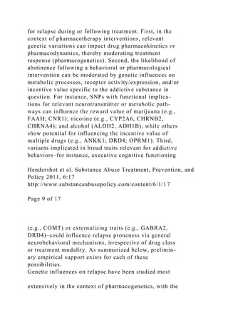 for relapse during or following treatment. First, in the
context of pharmacotherapy interventions, relevant
genetic variations can impact drug pharmacokinetics or
pharmacodynamics, thereby moderating treatment
response (pharmacogenetics). Second, the likelihood of
abstinence following a behavioral or pharmacological
intervention can be moderated by genetic influences on
metabolic processes, receptor activity/expression, and/or
incentive value specific to the addictive substance in
question. For instance, SNPs with functional implica-
tions for relevant neurotransmitter or metabolic path-
ways can influence the reward value of marijuana (e.g.,
FAAH; CNR1); nicotine (e.g., CYP2A6, CHRNB2,
CHRNA4); and alcohol (ALDH2, ADH1B), while others
show potential for influencing the incentive value of
multiple drugs (e.g., ANKK1; DRD4; OPRM1). Third,
variants implicated in broad traits relevant for addictive
behaviors–for instance, executive cognitive functioning
Hendershot et al. Substance Abuse Treatment, Prevention, and
Policy 2011, 6:17
http://www.substanceabusepolicy.com/content/6/1/17
Page 9 of 17
(e.g., COMT) or externalizing traits (e.g., GABRA2,
DRD4)–could influence relapse proneness via general
neurobehavioral mechanisms, irrespective of drug class
or treatment modality. As summarized below, prelimin-
ary empirical support exists for each of these
possibilities.
Genetic influences on relapse have been studied most
extensively in the context of pharmacogenetics, with the
 