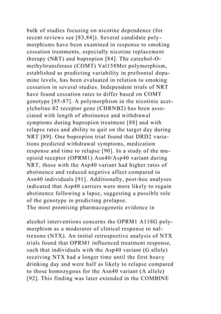 bulk of studies focusing on nicotine dependence (for
recent reviews see [83,84]). Several candidate poly-
morphisms have been examined in response to smoking
cessation treatments, especially nicotine replacement
therapy (NRT) and bupropion [84]. The catechol-O-
methyltransferase (COMT) Val158Met polymorphism,
established as predicting variability in prefrontal dopa-
mine levels, has been evaluated in relation to smoking
cessation in several studies. Independent trials of NRT
have found cessation rates to differ based on COMT
genotype [85-87]. A polymorphism in the nicotinic acet-
ylcholine ß2 receptor gene (CHRNB2) has been asso-
ciated with length of abstinence and withdrawal
symptoms during bupropion treatment [88] and with
relapse rates and ability to quit on the target day during
NRT [89]. One bupropion trial found that DRD2 varia-
tions predicted withdrawal symptoms, medication
response and time to relapse [90]. In a study of the mu-
opioid receptor (OPRM1) Asn40/Asp40 variant during
NRT, those with the Asp40 variant had higher rates of
abstinence and reduced negative affect compared to
Asn40 individuals [91]. Additionally, post-hoc analyses
indicated that Asp40 carriers were more likely to regain
abstinence following a lapse, suggesting a possible role
of the genotype in predicting prolapse.
The most promising pharmacogenetic evidence in
alcohol interventions concerns the OPRM1 A118G poly-
morphism as a moderator of clinical response to nal-
trexone (NTX). An initial retrospective analysis of NTX
trials found that OPRM1 influenced treatment response,
such that individuals with the Asp40 variant (G allele)
receiving NTX had a longer time until the first heavy
drinking day and were half as likely to relapse compared
to those homozygous for the Asn40 variant (A allele)
[92]. This finding was later extended in the COMBINE
 