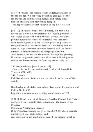 selected results that coincide with underlying tenets of
the RP model. We conclude by noting critiques of the
RP model and summarizing current and future direc-
tions in studying and preventing relapse.
This paper extends recent reviews of the RP literature
[1,8-10] in several ways. Most notably, we provide a
recent update of the RP literature by focusing primarily
on studies conducted within the last decade. We also
provide updated reviews of research areas that have
seen notable growth in the last few years; in particular,
the application of advanced statistical modeling techni-
ques to large treatment outcome datasets and the devel-
opment of mindfulness-based relapse prevention.
Additionally, we review the nascent but rapidly growing
literature on genetic predictors of relapse following sub-
stance use interventions. In focusing exclusively on
* Correspondence: [email protected]
1Centre for Addiction and Mental Health, 33 Russell St.,
Toronto, ON, M5S
2S1, Canada
Full list of author information is available at the end of the
article
Hendershot et al. Substance Abuse Treatment, Prevention, and
Policy 2011, 6:17
http://www.substanceabusepolicy.com/content/6/1/17
© 2011 Hendershot et al; licensee BioMed Central Ltd. This is
an Open Access article distributed under the terms of the
Creative
Commons Attribution License
(http://creativecommons.org/licenses/by/2.0), which permits
unrestricted use, distribution, and
reproduction in any medium, provided the original work is
 