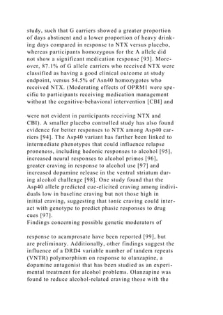 study, such that G carriers showed a greater proportion
of days abstinent and a lower proportion of heavy drink-
ing days compared in response to NTX versus placebo,
whereas participants homozygous for the A allele did
not show a significant medication response [93]. More-
over, 87.1% of G allele carriers who received NTX were
classified as having a good clinical outcome at study
endpoint, versus 54.5% of Asn40 homozygotes who
received NTX. (Moderating effects of OPRM1 were spe-
cific to participants receiving medication management
without the cognitive-behavioral intervention [CBI] and
were not evident in participants receiving NTX and
CBI). A smaller placebo controlled study has also found
evidence for better responses to NTX among Asp40 car-
riers [94]. The Asp40 variant has further been linked to
intermediate phenotypes that could influence relapse
proneness, including hedonic responses to alcohol [95],
increased neural responses to alcohol primes [96],
greater craving in response to alcohol use [97] and
increased dopamine release in the ventral striatum dur-
ing alcohol challenge [98]. One study found that the
Asp40 allele predicted cue-elicited craving among indivi-
duals low in baseline craving but not those high in
initial craving, suggesting that tonic craving could inter-
act with genotype to predict phasic responses to drug
cues [97].
Findings concerning possible genetic moderators of
response to acamprosate have been reported [99], but
are preliminary. Additionally, other findings suggest the
influence of a DRD4 variable number of tandem repeats
(VNTR) polymorphism on response to olanzapine, a
dopamine antagonist that has been studied as an experi-
mental treatment for alcohol problems. Olanzapine was
found to reduce alcohol-related craving those with the
 