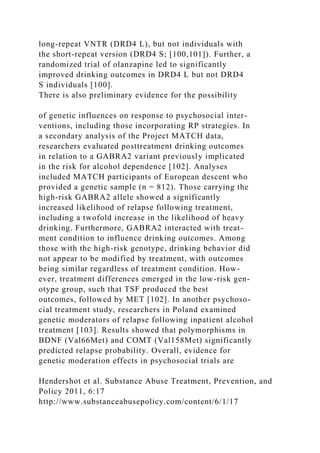 long-repeat VNTR (DRD4 L), but not individuals with
the short-repeat version (DRD4 S; [100,101]). Further, a
randomized trial of olanzapine led to significantly
improved drinking outcomes in DRD4 L but not DRD4
S individuals [100].
There is also preliminary evidence for the possibility
of genetic influences on response to psychosocial inter-
ventions, including those incorporating RP strategies. In
a secondary analysis of the Project MATCH data,
researchers evaluated posttreatment drinking outcomes
in relation to a GABRA2 variant previously implicated
in the risk for alcohol dependence [102]. Analyses
included MATCH participants of European descent who
provided a genetic sample (n = 812). Those carrying the
high-risk GABRA2 allele showed a significantly
increased likelihood of relapse following treatment,
including a twofold increase in the likelihood of heavy
drinking. Furthermore, GABRA2 interacted with treat-
ment condition to influence drinking outcomes. Among
those with the high-risk genotype, drinking behavior did
not appear to be modified by treatment, with outcomes
being similar regardless of treatment condition. How-
ever, treatment differences emerged in the low-risk gen-
otype group, such that TSF produced the best
outcomes, followed by MET [102]. In another psychoso-
cial treatment study, researchers in Poland examined
genetic moderators of relapse following inpatient alcohol
treatment [103]. Results showed that polymorphisms in
BDNF (Val66Met) and COMT (Val158Met) significantly
predicted relapse probability. Overall, evidence for
genetic moderation effects in psychosocial trials are
Hendershot et al. Substance Abuse Treatment, Prevention, and
Policy 2011, 6:17
http://www.substanceabusepolicy.com/content/6/1/17
 