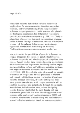 Page 10 of 17
consistent with the notion that variants with broad
implications for neurotransmitter function, cognitive
function, and/or externalizing traits can potentially
influence relapse proneness. In the absence of a plausi-
ble biological mechanism for differential response to
specific psychosocial treatments (e.g., MET vs. CBT) as
a function of genotype, the most parsimonious interpre-
tation of these findings is that some variants will impose
greater risk for relapse following any quit attempt,
regardless of treatment availability or modality.
Findings from numerous non-treatment studies are
also relevant to the possibility of genetic influences on
relapse processes. For instance, genetic factors could
influence relapse in part via drug-specific cognitive pro-
cesses. Recent studies have reported genetic associations
with alcohol-related cognitions, including alcohol expec-
tancies, drinking refusal self-efficacy, drinking motives,
and implicit measures of alcohol-related motivation
[51,52,104-108]. Overall, the body of research on genetic
influences on relapse and related processes is nascent
and virtually all findings require replication. Consistent
with the broader literature, it can be anticipated that
most genetic associations with relapse outcomes will be
small in magnitude and potentially difficult to replicate.
Nonetheless, initial studies have yielded intriguing
results. It is inevitable that the next decade will see
exponential growth in this area, including greater use of
genome-wide analyses of treatment response [109] and
efforts to evaluate the clinical utility and cost effective-
ness of tailoring treatments based on pharmacogenetics.
 