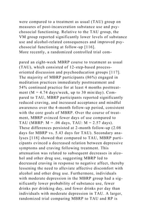 were compared to a treatment as usual (TAU) group on
measures of post-incarceration substance use and psy-
chosocial functioning. Relative to the TAU group, the
VM group reported significantly lower levels of substance
use and alcohol-related consequences and improved psy-
chosocial functioning at follow-up [116].
More recently, a randomized controlled trial com-
pared an eight-week MBRP course to treatment as usual
(TAU), which consisted of 12-step-based process-
oriented discussion and psychoeducation groups [117].
The majority of MBRP participants (86%) engaged in
meditation practices immediately posttreatment and
54% continued practice for at least 4 months posttreat-
ment (M = 4.74 days/week, up to 30 min/day). Com-
pared to TAU, MBRP participants reported significantly
reduced craving, and increased acceptance and mindful
awareness over the 4-month follow-up period, consistent
with the core goals of MBRP. Over the course of treat-
ment, MBRP evinced fewer days of use compared to
TAU (MBRP: M = .06 days, TAU: M = 2.57 days).
These differences persisted at 2-month follow-up (2.08
days for MBRP vs. 5.43 days for TAU). Secondary ana-
lyses [118] showed that compared to TAU, MBRP parti-
cipants evinced a decreased relation between depressive
symptoms and craving following treatment. This
attenuation was related to subsequent decreases in alco-
hol and other drug use, suggesting MBRP led to
decreased craving in response to negative affect, thereby
lessening the need to alleviate affective discomfort with
alcohol and other drug use. Furthermore, individuals
with moderate depression in the MBRP group had a sig-
nificantly lower probability of substance use, fewer
drinks per drinking day, and fewer drinks per day than
individuals with moderate depression in TAU. A larger,
randomized trial comparing MBRP to TAU and RP is
 