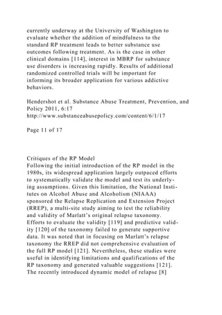 currently underway at the University of Washington to
evaluate whether the addition of mindfulness to the
standard RP treatment leads to better substance use
outcomes following treatment. As is the case in other
clinical domains [114], interest in MBRP for substance
use disorders is increasing rapidly. Results of additional
randomized controlled trials will be important for
informing its broader application for various addictive
behaviors.
Hendershot et al. Substance Abuse Treatment, Prevention, and
Policy 2011, 6:17
http://www.substanceabusepolicy.com/content/6/1/17
Page 11 of 17
Critiques of the RP Model
Following the initial introduction of the RP model in the
1980s, its widespread application largely outpaced efforts
to systematically validate the model and test its underly-
ing assumptions. Given this limitation, the National Insti-
tutes on Alcohol Abuse and Alcoholism (NIAAA)
sponsored the Relapse Replication and Extension Project
(RREP), a multi-site study aiming to test the reliability
and validity of Marlatt’s original relapse taxonomy.
Efforts to evaluate the validity [119] and predictive valid-
ity [120] of the taxonomy failed to generate supportive
data. It was noted that in focusing on Marlatt’s relapse
taxonomy the RREP did not comprehensive evaluation of
the full RP model [121]. Nevertheless, these studies were
useful in identifying limitations and qualifications of the
RP taxonomy and generated valuable suggestions [121].
The recently introduced dynamic model of relapse [8]
 