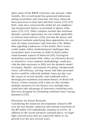 takes many of the RREP criticisms into account. Addi-
tionally, the revised model has generated enthusiasm
among researchers and clinicians who have observed
these processes in their data and their clients [122,123].
Still, some have criticized the model for not emphasiz-
ing interpersonal factors as proximal or phasic influ-
ences [122,123]. Other critiques include that nonlinear
dynamic systems approaches are not readily applicable
to clinical interventions [124], and that the theory and
statistical methods underlying these approaches are eso-
teric for many researchers and clinicians [14]. Rather
than signaling weaknesses of the model, these issues
could simply reflect methodological challenges that
researchers must overcome in order to better under-
stand dynamic aspects of behavior [45]. Ecological
momentary assessment [44], either via electronic device
or interactive voice response methodology, could pro-
vide the data necessary to fully test the dynamic model
of relapse. Ideally, assessments of coping, interpersonal
stress, self-efficacy, craving, mood, and other proximal
factors could be collected multiple times per day over
the course of several months, and combined with a
thorough pre-treatment assessment battery of distal risk
factors. Future research with a data set that includes
multiple measures of risk factors over multiple days
could also take advantage of innovative modeling tools
that were designed for estimating nonlinear time-varying
dynamics [125].
Directions for Future Research
Considering the numerous developments related to RP
over the last decade, empirical and clinical extensions of
the RP model will undoubtedly continue to evolve. In
addition to the recent advances outlined above, we high-
light selected areas that are especially likely to see
growth over the next several years.
 