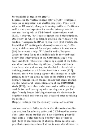 Mechanisms of treatment effects
Elucidating the “active ingredients” of CBT treatments
remains an important and challenging goal. Consistent
with the RP model, changes in coping skills, self-efficacy
and/or outcome expectancies are the primary putative
mechanisms by which CBT-based interventions work
[126]. However, few studies support these presumptions.
One study, in which substance-abusing individuals were
randomly assigned to RP or twelve-step (TS) treatments,
found that RP participants showed increased self-effi-
cacy, which accounted for unique variance in outcomes
[69]. In a recent study, Witkiewitz and colleagues
(under review) found that individuals in the combined
behavioral intervention of the COMBINE study who
received drink-refusal skills training as part of the beha-
vioral intervention had significantly better outcomes
than those who did not receive the drink-refusal skills
training, particularly African American clients [127].
Further, there was strong support that increases in self-
efficacy following drink-refusal skills training was the
primary mechanism of change. In another study examin-
ing the behavioral intervention arm of the COMBINE
study [128], individuals who received a skills training
module focused on coping with craving and urges had
significantly better drinking outcomes via decreases in
negative mood and craving that occurred after receiving
the module.
Despite findings like these, many studies of treatment
mechanisms have failed to show that theoretical media-
tors account for salutary effects of CBT-based interven-
tions. Also, many studies that have examined potential
mediators of outcomes have not provided a rigorous
test [129] of mechanisms of change. These results sug-
gest that researchers should strive to consider alternative
 