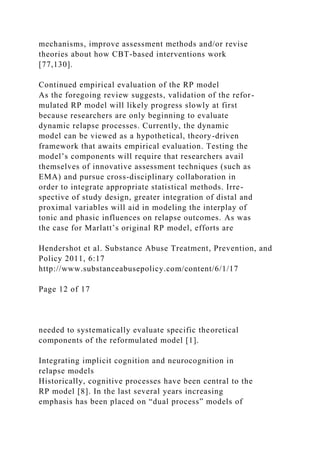 mechanisms, improve assessment methods and/or revise
theories about how CBT-based interventions work
[77,130].
Continued empirical evaluation of the RP model
As the foregoing review suggests, validation of the refor-
mulated RP model will likely progress slowly at first
because researchers are only beginning to evaluate
dynamic relapse processes. Currently, the dynamic
model can be viewed as a hypothetical, theory-driven
framework that awaits empirical evaluation. Testing the
model’s components will require that researchers avail
themselves of innovative assessment techniques (such as
EMA) and pursue cross-disciplinary collaboration in
order to integrate appropriate statistical methods. Irre-
spective of study design, greater integration of distal and
proximal variables will aid in modeling the interplay of
tonic and phasic influences on relapse outcomes. As was
the case for Marlatt’s original RP model, efforts are
Hendershot et al. Substance Abuse Treatment, Prevention, and
Policy 2011, 6:17
http://www.substanceabusepolicy.com/content/6/1/17
Page 12 of 17
needed to systematically evaluate specific theoretical
components of the reformulated model [1].
Integrating implicit cognition and neurocognition in
relapse models
Historically, cognitive processes have been central to the
RP model [8]. In the last several years increasing
emphasis has been placed on “dual process” models of
 