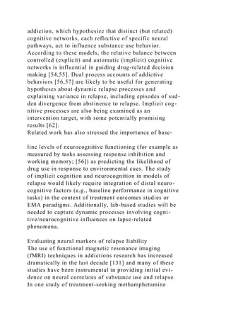 addiction, which hypothesize that distinct (but related)
cognitive networks, each reflective of specific neural
pathways, act to influence substance use behavior.
According to these models, the relative balance between
controlled (explicit) and automatic (implicit) cognitive
networks is influential in guiding drug-related decision
making [54,55]. Dual process accounts of addictive
behaviors [56,57] are likely to be useful for generating
hypotheses about dynamic relapse processes and
explaining variance in relapse, including episodes of sud-
den divergence from abstinence to relapse. Implicit cog-
nitive processes are also being examined as an
intervention target, with some potentially promising
results [62].
Related work has also stressed the importance of base-
line levels of neurocognitive functioning (for example as
measured by tasks assessing response inhibition and
working memory; [56]) as predicting the likelihood of
drug use in response to environmental cues. The study
of implicit cognition and neurocognition in models of
relapse would likely require integration of distal neuro-
cognitive factors (e.g., baseline performance in cognitive
tasks) in the context of treatment outcomes studies or
EMA paradigms. Additionally, lab-based studies will be
needed to capture dynamic processes involving cogni-
tive/neurocognitive influences on lapse-related
phenomena.
Evaluating neural markers of relapse liability
The use of functional magnetic resonance imaging
(fMRI) techniques in addictions research has increased
dramatically in the last decade [131] and many of these
studies have been instrumental in providing initial evi-
dence on neural correlates of substance use and relapse.
In one study of treatment-seeking methamphetamine
 