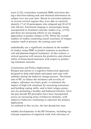 users [132], researchers examined fMRI activation dur-
ing a decision-making task and obtained information on
relapse over one year later. Based on activation patterns
in several cortical regions they were able to correctly
identify 17 of 18 participants who relapsed and 20 of 22
who did not. Functional imaging is increasingly being
incorporated in treatment outcome studies (e.g., [133])
and there are increasing efforts to use imaging
approaches to predict relapse [134]. While the overall
number of studies examining neural correlates of relapse
remains small at present, the coming years will
undoubtedly see a significant escalation in the number
of studies using fMRI to predict response to psychoso-
cial and pharmacological treatments. In this context, a
critical question will concern the predictive and clinical
utility of brain-based measures with respect to predict-
ing treatment outcome.
Conclusions and Policy Implications
Relapse prevention is a cognitive-behavioral approach
designed to help individuals anticipate and cope with
setbacks during the behavior change process. The broad
aim of RP, to reduce the incidence and severity of
relapse, subsumes two basic goals: to minimize the
impact of high-risk situations by increasing awareness
and building coping skills, and to limit relapse prone-
ness by promoting a healthy and balanced lifestyle. Over
the past decade RP principles have been incorporated
across an increasing array of behavior domains, with
addictive behaviors continuing to represent the primary
application.
As outlined in this review, the last decade has seen
notable developments in the RP literature, including sig-
nificant expansion of empirical work with relevance to
 