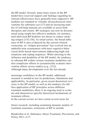the RP model. Overall, many basic tenets of the RP
model have received support and findings regarding its
clinical effectiveness have generally been supportive. RP
modules are standard to virtually all psychosocial inter-
ventions for substance use [17] and an increasing num-
ber of self-help manuals are available to assist both
therapists and clients. RP strategies can now be dissemi-
nated using simple but effective methods; for instance,
mail-delivered RP booklets are shown to reduce smok-
ing relapse [135,136]. As noted earlier, the broad influ-
ence of RP is also evidenced by the current clinical
vernacular, as “relapse prevention” has evolved into an
umbrella term synonymous with most cognitive-beha-
vioral skills-based interventions addressing high-risk
situations and coping responses. While attesting to the
influence and durability of the RP model, the tendency
to subsume RP within various treatment modalities can
also complicate efforts to systematically evaluate inter-
vention effects across studies (e.g., [21]).
Although many developments over the last decade
encourage confidence in the RP model, additional
research is needed to test its predictions, limitations and
applicability. In particular, given recent theoretical revi-
sions to the RP model, as well as the tendency for dif-
fuse application of RP principles across different
treatment modalities, there is an ongoing need to evalu-
ate and characterize specific theoretical mechanisms of
treatment effects.
In the current review we have noted several areas for
future research, including examining dynamic models of
treatment outcomes, extensions of RP to include
Hendershot et al. Substance Abuse Treatment, Prevention, and
Policy 2011, 6:17
 