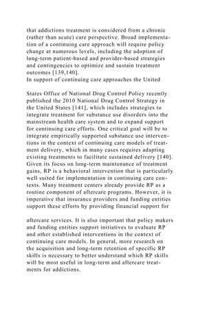 that addictions treatment is considered from a chronic
(rather than acute) care perspective. Broad implementa-
tion of a continuing care approach will require policy
change at numerous levels, including the adoption of
long-term patient-based and provider-based strategies
and contingencies to optimize and sustain treatment
outcomes [139,140].
In support of continuing care approaches the United
States Office of National Drug Control Policy recently
published the 2010 National Drug Control Strategy in
the United States [141], which includes strategies to
integrate treatment for substance use disorders into the
mainstream health care system and to expand support
for continuing care efforts. One critical goal will be to
integrate empirically supported substance use interven-
tions in the context of continuing care models of treat-
ment delivery, which in many cases requires adapting
existing treatments to facilitate sustained delivery [140].
Given its focus on long-term maintenance of treatment
gains, RP is a behavioral intervention that is particularly
well suited for implementation in continuing care con-
texts. Many treatment centers already provide RP as a
routine component of aftercare programs. However, it is
imperative that insurance providers and funding entities
support these efforts by providing financial support for
aftercare services. It is also important that policy makers
and funding entities support initiatives to evaluate RP
and other established interventions in the context of
continuing care models. In general, more research on
the acquisition and long-term retention of specific RP
skills is necessary to better understand which RP skills
will be most useful in long-term and aftercare treat-
ments for addictions.
 