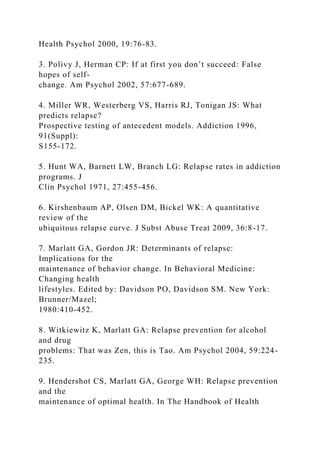 Health Psychol 2000, 19:76-83.
3. Polivy J, Herman CP: If at first you don’t succeed: False
hopes of self-
change. Am Psychol 2002, 57:677-689.
4. Miller WR, Westerberg VS, Harris RJ, Tonigan JS: What
predicts relapse?
Prospective testing of antecedent models. Addiction 1996,
91(Suppl):
S155-172.
5. Hunt WA, Barnett LW, Branch LG: Relapse rates in addiction
programs. J
Clin Psychol 1971, 27:455-456.
6. Kirshenbaum AP, Olsen DM, Bickel WK: A quantitative
review of the
ubiquitous relapse curve. J Subst Abuse Treat 2009, 36:8-17.
7. Marlatt GA, Gordon JR: Determinants of relapse:
Implications for the
maintenance of behavior change. In Behavioral Medicine:
Changing health
lifestyles. Edited by: Davidson PO, Davidson SM. New York:
Brunner/Mazel;
1980:410-452.
8. Witkiewitz K, Marlatt GA: Relapse prevention for alcohol
and drug
problems: That was Zen, this is Tao. Am Psychol 2004, 59:224-
235.
9. Hendershot CS, Marlatt GA, George WH: Relapse prevention
and the
maintenance of optimal health. In The Handbook of Health
 