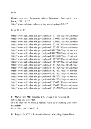 1985.
Hendershot et al. Substance Abuse Treatment, Prevention, and
Policy 2011, 6:17
http://www.substanceabusepolicy.com/content/6/1/17
Page 14 of 17
http://www.ncbi.nlm.nih.gov/pubmed/17716056?dopt=Abstract
http://www.ncbi.nlm.nih.gov/pubmed/10709951?dopt=Abstract
http://www.ncbi.nlm.nih.gov/pubmed/10709951?dopt=Abstract
http://www.ncbi.nlm.nih.gov/pubmed/12237978?dopt=Abstract
http://www.ncbi.nlm.nih.gov/pubmed/12237978?dopt=Abstract
http://www.ncbi.nlm.nih.gov/pubmed/8997790?dopt=Abstract
http://www.ncbi.nlm.nih.gov/pubmed/8997790?dopt=Abstract
http://www.ncbi.nlm.nih.gov/pubmed/5115648?dopt=Abstract
http://www.ncbi.nlm.nih.gov/pubmed/18571890?dopt=Abstract
http://www.ncbi.nlm.nih.gov/pubmed/18571890?dopt=Abstract
http://www.ncbi.nlm.nih.gov/pubmed/15149263?dopt=Abstract
http://www.ncbi.nlm.nih.gov/pubmed/15149263?dopt=Abstract
http://www.ncbi.nlm.nih.gov/pubmed/3527003?dopt=Abstract
http://www.ncbi.nlm.nih.gov/pubmed/3527003?dopt=Abstract
http://www.ncbi.nlm.nih.gov/pubmed/8997778?dopt=Abstract
http://www.ncbi.nlm.nih.gov/pubmed/8997778?dopt=Abstract
http://www.ncbi.nlm.nih.gov/pubmed/16360255?dopt=Abstract
http://www.ncbi.nlm.nih.gov/pubmed/16360255?dopt=Abstract
http://www.ncbi.nlm.nih.gov/pubmed/16352382?dopt=Abstract
17. McGovern MP, Wrisley BR, Drake RE: Relapse of
substance use disorder
and its prevention among persons with co-occurring disorders.
Psychiatr
Serv 2005, 56:1270-1273.
18. Project MATCH Research Group: Matching alcoholism
 