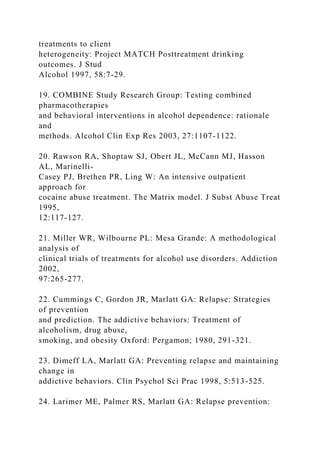 treatments to client
heterogeneity: Project MATCH Posttreatment drinking
outcomes. J Stud
Alcohol 1997, 58:7-29.
19. COMBINE Study Research Group: Testing combined
pharmacotherapies
and behavioral interventions in alcohol dependence: rationale
and
methods. Alcohol Clin Exp Res 2003, 27:1107-1122.
20. Rawson RA, Shoptaw SJ, Obert JL, McCann MJ, Hasson
AL, Marinelli-
Casey PJ, Brethen PR, Ling W: An intensive outpatient
approach for
cocaine abuse treatment. The Matrix model. J Subst Abuse Treat
1995,
12:117-127.
21. Miller WR, Wilbourne PL: Mesa Grande: A methodological
analysis of
clinical trials of treatments for alcohol use disorders. Addiction
2002,
97:265-277.
22. Cummings C, Gordon JR, Marlatt GA: Relapse: Strategies
of prevention
and prediction. The addictive behaviors: Treatment of
alcoholism, drug abuse,
smoking, and obesity Oxford: Pergamon; 1980, 291-321.
23. Dimeff LA, Marlatt GA: Preventing relapse and maintaining
change in
addictive behaviors. Clin Psychol Sci Prac 1998, 5:513-525.
24. Larimer ME, Palmer RS, Marlatt GA: Relapse prevention:
 