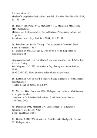 An overview of
Marlatt’s cognitive-behavioral model. Alcohol Res Health 1999,
23:151-160.
25. Baker TB, Piper ME, McCarthy DE, Majeskie MR, Fiore
MC: Addiction
Motivation Reformulated: An Affective Processing Model of
Negative
Reinforcement. Psychol Rev 2004, 111:33-51.
26. Bandura A: Self-efficacy: The exercise of control New
York: Freeman; 1997.
27. Goldman MS, Darkes J, Del Boca FK: In Expectancy
mediation of
biopsychosocial risk for alcohol use and alcoholism. Edited by:
Kirsch, Irving.
Washington, DC, US: American Psychological Association.;
1999;
1999:233-262, How expectancies shape experience.
28. Rothman AJ: Toward a theory-based analysis of behavioral
maintenance.
Health Psychol 2000, 19:64-69.
29. Marlatt GA, Donovan DM: Relapse prevention: Maintenance
strategies in the
treatment of addictive behaviors. 2 edition. New York:
Guilford; 2005.
30. Donovan DM, Marlatt GA: Assessment of addictive
behaviors. 2 edition. New
York: Guilford; 2005.
31. Hufford MR, Witkiewitz K, Shields AL, Kodya S, Caruso
JC: Relapse as a
 