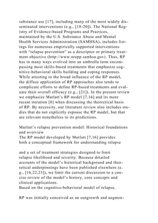 substance use [17], including many of the most widely dis-
seminated interventions (e.g., [18-20]). The National Reg-
istry of Evidence-based Programs and Practices,
maintained by the U.S. Substance Abuse and Mental
Health Services Administration (SAMHSA), includes list-
ings for numerous empirically supported interventions
with “relapse prevention” as a descriptor or primary treat-
ment objective (http://www.nrepp.samhsa.gov). Thus, RP
has in many ways evolved into an umbrella term encom-
passing most skills-based treatments that emphasize cog-
nitive-behavioral skills building and coping responses.
While attesting to the broad influence of the RP model,
the diffuse application of RP approaches also tends to
complicate efforts to define RP-based treatments and eval-
uate their overall efficacy (e.g., [21]). In the present review
we emphasize Marlatt’s RP model [7,16] and its more
recent iteration [8] when discussing the theoretical basis
of RP. By necessity, our literature review also includes stu-
dies that do not explicitly espouse the RP model, but that
are relevant nonetheless to its predictions.
Marlatt’s relapse prevention model: Historical foundations
and overview
The RP model developed by Marlatt [7,16] provides
both a conceptual framework for understanding relapse
and a set of treatment strategies designed to limit
relapse likelihood and severity. Because detailed
accounts of the model’s historical background and theo-
retical underpinnings have been published elsewhere (e.
g., [16,22,23]), we limit the current discussion to a con-
cise review of the model’s history, core concepts and
clinical applications.
Based on the cognitive-behavioral model of relapse,
RP was initially conceived as an outgrowth and augmen-
 