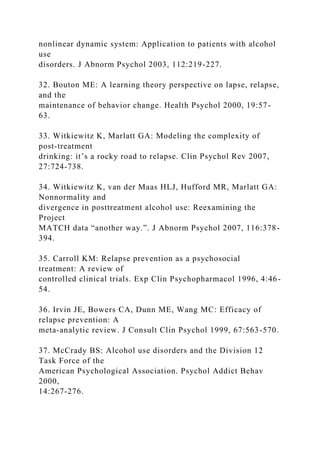 nonlinear dynamic system: Application to patients with alcohol
use
disorders. J Abnorm Psychol 2003, 112:219-227.
32. Bouton ME: A learning theory perspective on lapse, relapse,
and the
maintenance of behavior change. Health Psychol 2000, 19:57-
63.
33. Witkiewitz K, Marlatt GA: Modeling the complexity of
post-treatment
drinking: it’s a rocky road to relapse. Clin Psychol Rev 2007,
27:724-738.
34. Witkiewitz K, van der Maas HLJ, Hufford MR, Marlatt GA:
Nonnormality and
divergence in posttreatment alcohol use: Reexamining the
Project
MATCH data “another way.”. J Abnorm Psychol 2007, 116:378-
394.
35. Carroll KM: Relapse prevention as a psychosocial
treatment: A review of
controlled clinical trials. Exp Clin Psychopharmacol 1996, 4:46-
54.
36. Irvin JE, Bowers CA, Dunn ME, Wang MC: Efficacy of
relapse prevention: A
meta-analytic review. J Consult Clin Psychol 1999, 67:563-570.
37. McCrady BS: Alcohol use disorders and the Division 12
Task Force of the
American Psychological Association. Psychol Addict Behav
2000,
14:267-276.
 