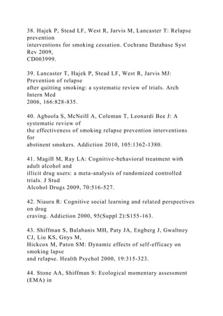 38. Hajek P, Stead LF, West R, Jarvis M, Lancaster T: Relapse
prevention
interventions for smoking cessation. Cochrane Database Syst
Rev 2009,
CD003999.
39. Lancaster T, Hajek P, Stead LF, West R, Jarvis MJ:
Prevention of relapse
after quitting smoking: a systematic review of trials. Arch
Intern Med
2006, 166:828-835.
40. Agboola S, McNeill A, Coleman T, Leonardi Bee J: A
systematic review of
the effectiveness of smoking relapse prevention interventions
for
abstinent smokers. Addiction 2010, 105:1362-1380.
41. Magill M, Ray LA: Cognitive-behavioral treatment with
adult alcohol and
illicit drug users: a meta-analysis of randomized controlled
trials. J Stud
Alcohol Drugs 2009, 70:516-527.
42. Niaura R: Cognitive social learning and related perspectives
on drug
craving. Addiction 2000, 95(Suppl 2):S155-163.
43. Shiffman S, Balabanis MH, Paty JA, Engberg J, Gwaltney
CJ, Liu KS, Gnys M,
Hickcox M, Paton SM: Dynamic effects of self-efficacy on
smoking lapse
and relapse. Health Psychol 2000, 19:315-323.
44. Stone AA, Shiffman S: Ecological momentary assessment
(EMA) in
 