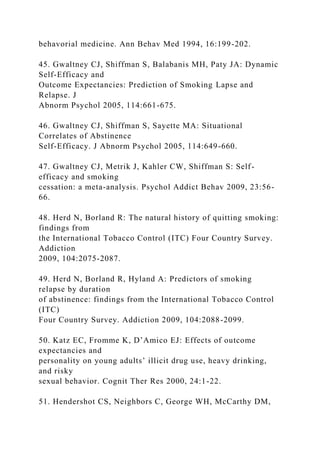 behavorial medicine. Ann Behav Med 1994, 16:199-202.
45. Gwaltney CJ, Shiffman S, Balabanis MH, Paty JA: Dynamic
Self-Efficacy and
Outcome Expectancies: Prediction of Smoking Lapse and
Relapse. J
Abnorm Psychol 2005, 114:661-675.
46. Gwaltney CJ, Shiffman S, Sayette MA: Situational
Correlates of Abstinence
Self-Efficacy. J Abnorm Psychol 2005, 114:649-660.
47. Gwaltney CJ, Metrik J, Kahler CW, Shiffman S: Self-
efficacy and smoking
cessation: a meta-analysis. Psychol Addict Behav 2009, 23:56-
66.
48. Herd N, Borland R: The natural history of quitting smoking:
findings from
the International Tobacco Control (ITC) Four Country Survey.
Addiction
2009, 104:2075-2087.
49. Herd N, Borland R, Hyland A: Predictors of smoking
relapse by duration
of abstinence: findings from the International Tobacco Control
(ITC)
Four Country Survey. Addiction 2009, 104:2088-2099.
50. Katz EC, Fromme K, D’Amico EJ: Effects of outcome
expectancies and
personality on young adults’ illicit drug use, heavy drinking,
and risky
sexual behavior. Cognit Ther Res 2000, 24:1-22.
51. Hendershot CS, Neighbors C, George WH, McCarthy DM,
 